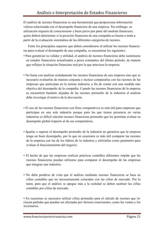 Análisis e Interpretación de Estados Financieros

El análisis de razones financieras es una herramienta que proporciona información
valiosa relacionada con el desempeño financiero de una empresa. Sin embargo, su
utilización requiere de conocimiento y buen juicio por parte del analista financiero,
quien deberá determinar si la posición financiera de una compañía es buena o mala a
partir de la evaluación sistemática de las diferentes categorías de razones.
    Entre los principales aspectos que deben considerarse al utilizar las razones financie-
ras para evaluar el desempeño de una compañía, se encuentran los siguientes:
• Para garantizar su validez y utilidad, el análisis de razones financieras debe sustentarse
  en estados financieros actualizados a pesos constantes del último periodo, de manera
  que reflejen la situación financiera real por la que atraviesa la empresa.


• No basta con analizar aisladamente las razones financieras de una empresa sino que es
  necesario evaluarlas de manera conjunta e incluso compararlas con las razones de las
  empresas que participan en la misma industria, a fin de contar con una medida más
  objetiva del desempeño de la compañía. Cuando las razones financieras de la empresa
  se encuentren bastante alejadas de las razones promedio de la industria el analista
  debe investigar el motivo de la desviación.


• El uso de las razones financieras con fines comparativos es más útil para empresas que
  participan en una sola industria porque para las que tienen presencia en varias
  industrias es difícil calcular razones financieras promedio que les permitan evaluar su
  desempeño global respecto al de sus competidores.


• Igualar o superar el desempeño promedio de la industria no garantiza que la empresa
  tenga un buen desempeño, por lo que en ocasiones es más útil comparar las razones
  de la empresa con las de los líderes de la industria y utilizarlas como parámetro para
  evaluar el funcionamiento del negocio.


• El hecho de que las empresas realicen prácticas contables diferentes impide que las
  razones financieras puedan utilizarse para comparar el desempeño de las empresas
  que integran una industria.


• No debe perderse de vista que el análisis mediante razones financieras se basa en
  cifras contables que no necesariamente coinciden con las cifras de mercado. Por lo
  tanto, para que el análisis se apegue más a la realidad se deben sustituir las cifras
  contables por cifras de mercado.


• En ocasiones es necesario utilizar cifras promedio para el cálculo de razones que in-
cluyan partidas que pueden ser afectadas por factores estacionales, como las ventas y los
inventarios.


www.franciscojaviercruzariza.com                                                 Página 21
 