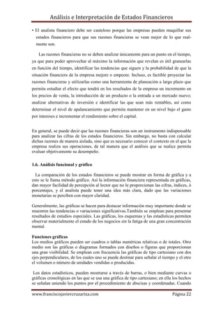 Análisis e Interpretación de Estados Financieros

• El analista financiero debe ser cauteloso porque las empresas pueden maquillar sus
  estados financieros para que sus razones financieras se vean mejor de lo que real-
  mente son.

   Las razones financieras no se deben analizar únicamente para un punto en el tiempo,
ya que para poder aprovechar al máximo la información que revelan es útil granearlas
en función del tiempo, identificar las tendencias que siguen y la probabilidad de que la
situación financiera de la empresa mejore o empeore. Incluso, es factible proyectar las
razones financieras y utilizarlas como una herramienta de planeación a largo plazo que
permita estudiar el efecto que tendrá en los resultados de la empresa un incremento en
los precios de venta, la introducción de un producto o la entrada a un mercado nuevo;
analizar alternativas de inversión e identificar las que sean más rentables, así como
determinar el nivel de apalancamiento que permita mantener en un nivel bajo el gasto
por intereses e incrementar el rendimiento sobre el capital.


En general, se puede decir que las razones financieras son un instrumento indispensable
para analizar las cifras de los estados financieros. Sin embargo, no basta con calcular
dichas razones de manera aislada, sino que es necesario conocer el contexto en el que la
empresa realiza sus operaciones, de tal manera que el análisis que se realice permita
evaluar objetivamente su desempeño.

1.6. Análisis funcional y gráfico

  La comparación de los estados financieros se puede mostrar en forma de gráfica y a
esto se le llama método gráfico. Así la información financiera representada en gráficas,
dan mayor facilidad de percepción al lector que no le proporcionan las cifras, índices, ò
porcentajes, y el analista puede tener una idea más clara, dado que las variaciones
monetarias se perciben con mayor claridad.

Generalmente, las gráficas se hacen para destacar información muy importante donde se
muestren las tendencias o variaciones significativas.También se emplean para presentar
resultados de estudios especiales. Las gráficas, los esquemas y las estadísticas permiten
observar materialmente el estado de los negocios sin la fatiga de una gran concentración
mental.

Funciones gráficas
Los medios gráficos pueden ser cuadros o tablas numéricas relativas o de totales. Otro
medio son las gráficas o diagramas formados con diseños o figuras que proporcionan
una gran visibilidad. Se emplean con frecuencia las gráficas de tipo cartesiano con dos
ejes perpendiculares, de los cuales uno se puede destinar para señalar el tiempo y el otro
el volumen o número de unidades vendidas o producidas.

 Los datos estadísticos, pueden mostrarse a través de barras, o bien mediante curvas o
gráficas cronológicas en las que se usa una gráfica de tipo cartesiano; en ella los hechos
se señalan uniendo los puntos por el procedimiento de abscisas y coordenadas. Cuando

www.franciscojaviercruzariza.com                                               Página 22
 