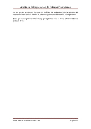 Análisis e Interpretación de Estados Financieros

en una gráfica se muestra información múltiple, es importante hacerla destacar por
medio de colores o hacer resaltar su contenido para facilitar su lectura y comprensión.

Tiene que usarse gráficas entendibles y que a primera vista se pueda identificar lo que
pretende decir.




www.franciscojaviercruzariza.com                                            Página 23
 