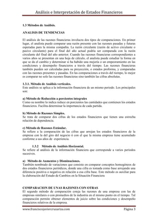 Análisis e Interpretación de Estados Financieros

1.3 Métodos de Análisis.

ANALISIS DE TENDENCIAS

El análisis de las razones financieras involucra dos tipos de comparaciones. En primer
lugar, el analista puede comparar una razón presente con las razones pasadas y futuras
esperadas para la misma compañía. La razón circulante (razón de activo circulante o
pasivo circulante) para el final del año actual podría ser comparada con la razón
circulante del final del año anterior. Cuando las razones financieras correspondientes a
varios años se presentan en una hoja de cálculo, el analista puede estudiar la forma en
que se da el cambio y determinar si ha habido una mejoría o un empeoramiento en las
condiciones y desempeño financieros a través del tiempo. Las razones financieras
también pueden ser calculadas para su proyección, o estados proforma, y comparadas
con las razones presentes y pasadas. En las comparaciones a través del tiempo, lo mejor
es comparar no solo las razones financieras sino también las cifras absolutas.

1.3.1. Método de Análisis verticales.
Este análisis se aplica a la información financiera de un mismo periodo. Los principales
son:

a) Método de Reducción a porcientos integrales
Como su nombre lo indica reduce en porcientos las cantidades que contienen los estados
financieros. Facilita determinar la importancia de cada partida.

b) Método de Razones Simples.
Se trata de comparar dos cifras de los estados financieros que tienen una estrecha
relación de dependencia.

c) Método de Razones Estándar.
Se refiere a la comparación de las cifras que arrojan los estados financieros de la
empresa con la del giro del negocio ó con el que la misma empresa tiene acumulado
conforme a sus años de experiencia.

       1.3.2 Método de Análisis Horizontal.
Se refiere al análisis de la información financiera que corresponde a varios periodos
sucesivos.

a) Método de Aumentos y Disminuciones.
También nombrado de variaciones que consiste en comparar conceptos homogéneos de
dos estados financieros periódicos, donde una cifra es tomada como base arrojando una
diferencia positiva o negativa en relación a esa cifra base. Este método es auxiliar para
la elaboración del Estado de Cambios en la Situación Financiera


COMPARACION DE UNAS RAZONES CON OTRAS
El segundo método de comparación coteja las razones de una empresa con las de
empresas similares o con promedios de la industria en el mismo punto en el tiempo. Tal
comparación permite obtener elementos de juicio sobre las condiciones y desempeño
financieros relativos de la empresa.

www.franciscojaviercruzariza.com                                               Página 3
 