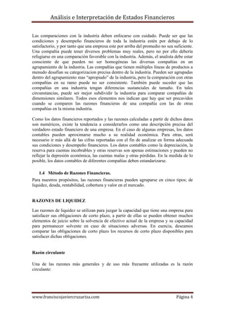 Análisis e Interpretación de Estados Financieros

Las comparaciones con la industria deben enfocarse con cuidado. Puede ser que las
condiciones y desempeño financieros de toda la industria estén por debajo de lo
satisfactorio, y por tanto que una empresa este por arriba del promedio no sea suficiente.
Una compañía puede tener diversos problemas muy reales, pero no por ello debería
refugiarse en una comparación favorable con la industria. Además, el analista debe estar
consciente de que pueden no ser homogéneas las diversas compañías en un
agrupamiento de la industria. Las compañías que tienen múltiples líneas de productos a
menudo desafían su categorizacion precisa dentro de la industria. Pueden ser agrupadas
dentro del agrupamiento mas “apropiado” de la industria, pero la comparación con otras
compañías en su ramo puede no ser consistente. También puede suceder que las
compañías en una industria tengan diferencias sustanciales de tamaño. En tales
circunstancias, puede ser mejor subdividir la industria para comparar compañías de
dimensiones similares. Todos esos elementos nos indican que hay que ser precavidos
cuando se comparen las razones financieras de una compañía con las de otras
compañías en la misma industria.

Como los datos financieros reportados y las razones calculadas a partir de dichos datos
son numéricos, existe la tendencia a considerarlos como una descripción precisa del
verdadero estado financiero de una empresa. En el caso de algunas empresas, los datos
contables pueden aproximarse mucho a su realidad económica. Para otras, será
necesario ir más allá de las cifras reportadas con el fin de analizar en forma adecuada
sus condiciones y desempeño financieros. Los datos contables como la depreciación, la
reserva para cuentas incobrables y otras reservas son apenas estimaciones y pueden no
reflejar la depresión económica, las cuentas malas y otras pérdidas. En la medida de lo
posible, los datos contables de diferentes compañías deben estandarizarse.

   1.4 Método de Razones Financieras.
Para nuestros propósitos, las razones financieras pueden agruparse en cinco tipos; de
liquidez, deuda, rentabilidad, cobertura y valor en el mercado.


RAZONES DE LIQUIDEZ

Las razones de liquidez se utilizan para juzgar la capacidad que tiene una empresa para
satisfacer sus obligaciones de corto plazo, a partir de ellas se pueden obtener muchos
elementos de juicio sobre la solvencia de efectivo actual de la empresa y su capacidad
para permanecer solvente en caso de situaciones adversas. En esencia, deseamos
comparar las obligaciones de corto plazo los recursos de corto plazo disponibles para
satisfacer dichas obligaciones.


Razón circulante

Una de las razones más generales y de uso más frecuente utilizadas es la razón
circulante:




www.franciscojaviercruzariza.com                                                Página 4
 