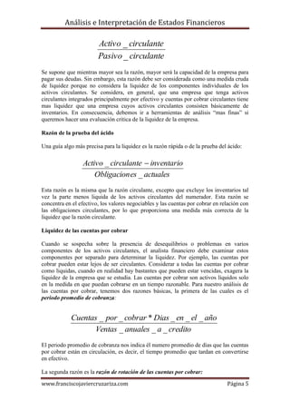 Análisis e Interpretación de Estados Financieros

                        Activo _ circulante
                        Pasivo _ circulante
Se supone que mientras mayor sea la razón, mayor será la capacidad de la empresa para
pagar sus deudas. Sin embargo, esta razón debe ser considerada como una medida cruda
de liquidez porque no considera la liquidez de los componentes individuales de los
activos circulantes. Se considera, en general, que una empresa que tenga activos
circulantes integrados principalmente por efectivo y cuentas por cobrar circulantes tiene
mas liquidez que una empresa cuyos activos circulantes consisten básicamente de
inventarios. En consecuencia, debemos ir a herramientas de análisis “mas finas” si
queremos hacer una evaluación critica de la liquidez de la empresa.

Razón de la prueba del ácido

Una guía algo más precisa para la liquidez es la razón rápida o de la prueba del ácido:

                  Activo _ circulante  inventario
                      Obligacion es _ actuales
Esta razón es la misma que la razón circulante, excepto que excluye los inventarios tal
vez la parte menos liquida de los activos circulantes del numerador. Esta razón se
concentra en el efectivo, los valores negociables y las cuentas por cobrar en relación con
las obligaciones circulantes, por lo que proporciona una medida más correcta de la
liquidez que la razón circulante.

Liquidez de las cuentas por cobrar

Cuando se sospecha sobre la presencia de desequilibrios o problemas en varios
componentes de los activos circulantes, el analista financiero debe examinar estos
componentes por separado para determinar la liquidez. Por ejemplo, las cuentas por
cobrar pueden estar lejos de ser circulantes. Considerar a todas las cuentas por cobrar
como liquidas, cuando en realidad hay bastantes que pueden estar vencidas, exagera la
liquidez de la empresa que se estudia. Las cuentas por cobrar son activos líquidos solo
en la medida en que puedan cobrarse en un tiempo razonable. Para nuestro análisis de
las cuentas por cobrar, tenemos dos razones básicas, la primera de las cuales es el
periodo promedio de cobranza:


            Cuentas _ por _ cobrar * Dias _ en _ el _ año
                  Ventas _ anuales _ a _ credito
El periodo promedio de cobranza nos indica él numero promedio de días que las cuentas
por cobrar están en circulación, es decir, el tiempo promedio que tardan en convertirse
en efectivo.

La segunda razón es la razón de rotación de las cuentas por cobrar:

www.franciscojaviercruzariza.com                                                Página 5
 