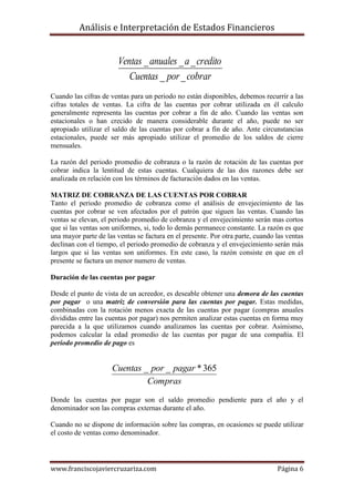 Análisis e Interpretación de Estados Financieros


                        Ventas _ anuales _ a _ credito
                           Cuentas _ por _ cobrar
Cuando las cifras de ventas para un periodo no están disponibles, debemos recurrir a las
cifras totales de ventas. La cifra de las cuentas por cobrar utilizada en él calculo
generalmente representa las cuentas por cobrar a fin de año. Cuando las ventas son
estacionales o han crecido de manera considerable durante el año, puede no ser
apropiado utilizar el saldo de las cuentas por cobrar a fin de año. Ante circunstancias
estacionales, puede ser más apropiado utilizar el promedio de los saldos de cierre
mensuales.

La razón del periodo promedio de cobranza o la razón de rotación de las cuentas por
cobrar indica la lentitud de estas cuentas. Cualquiera de las dos razones debe ser
analizada en relación con los términos de facturación dados en las ventas.

MATRIZ DE COBRANZA DE LAS CUENTAS POR COBRAR
Tanto el periodo promedio de cobranza como el análisis de envejecimiento de las
cuentas por cobrar se ven afectados por el patrón que siguen las ventas. Cuando las
ventas se elevan, el periodo promedio de cobranza y el envejecimiento serán mas cortos
que si las ventas son uniformes, si, todo lo demás permanece constante. La razón es que
una mayor parte de las ventas se factura en el presente. Por otra parte, cuando las ventas
declinan con el tiempo, el periodo promedio de cobranza y el envejecimiento serán más
largos que si las ventas son uniformes. En este caso, la razón consiste en que en el
presente se factura un menor numero de ventas.

Duración de las cuentas por pagar

Desde el punto de vista de un acreedor, es deseable obtener una demora de las cuentas
por pagar o una matriz de conversión para las cuentas por pagar. Estas medidas,
combinadas con la rotación menos exacta de las cuentas por pagar (compras anuales
divididas entre las cuentas por pagar) nos permiten analizar estas cuentas en forma muy
parecida a la que utilizamos cuando analizamos las cuentas por cobrar. Asimismo,
podemos calcular la edad promedio de las cuentas por pagar de una compañía. El
periodo promedio de pago es


                     Cuentas _ por _ pagar * 365
                              Compras
Donde las cuentas por pagar son el saldo promedio pendiente para el año y el
denominador son las compras externas durante el año.

Cuando no se dispone de información sobre las compras, en ocasiones se puede utilizar
el costo de ventas como denominador.




www.franciscojaviercruzariza.com                                                Página 6
 