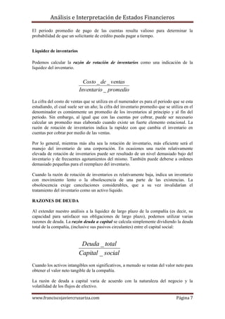 Análisis e Interpretación de Estados Financieros

El periodo promedio de pago de las cuentas resulta valioso para determinar la
probabilidad de que un solicitante de crédito pueda pagar a tiempo.


Liquidez de inventarios

Podemos calcular la razón de rotación de inventarios como una indicación de la
liquidez del inventario.


                            Costo _ de _ ventas
                          Inventario _ promedio

La cifra del costo de ventas que se utiliza en el numerador es para el periodo que se esta
estudiando, el cual suele ser un año; la cifra del inventario promedio que se utiliza en el
denominador es comúnmente un promedio de los inventarios al principio y al fin del
periodo. Sin embargo, al igual que con las cuentas por cobrar, puede ser necesario
calcular un promedio mas elaborado cuando existe un fuerte elemento estacional. La
razón de rotación de inventarios indica la rapidez con que cambia el inventario en
cuentas por cobrar por medio de las ventas.

Por lo general, mientras más alta sea la rotación de inventario, más eficiente será el
manejo del inventario de una corporación. En ocasiones una razón relativamente
elevada de rotación de inventarios puede ser resultado de un nivel demasiado bajo del
inventario y de frecuentes agotamientos del mismo. También puede deberse a ordenes
demasiado pequeñas para el reemplazo del inventario.

Cuando la razón de rotación de inventarios es relativamente baja, indica un inventario
con movimiento lento o la obsolescencia de una parte de las existencias. La
obsolescencia exige cancelaciones considerables, que a su vez invalidarían el
tratamiento del inventario como un activo liquido.

RAZONES DE DEUDA

Al extender nuestro análisis a la liquidez de largo plazo de la compañía (es decir, su
capacidad para satisfacer sus obligaciones de largo plazo), podemos utilizar varias
razones de deuda. La razón deuda a capital se calcula simplemente dividiendo la deuda
total de la compañía, (inclusive sus pasivos circulantes) entre el capital social:


                           Deuda _ total
                          Capital _ social
Cuando los activos intangibles son significativos, a menudo se restan del valor neto para
obtener el valor neto tangible de la compañía.

La razón de deuda a capital varia de acuerdo con la naturaleza del negocio y la
volatilidad de los flujos de efectivo.

www.franciscojaviercruzariza.com                                                 Página 7
 
