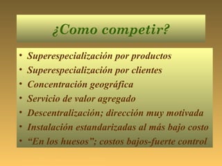 ¿Como competir?
• Superespecialización por productos
• Superespecialización por clientes
• Concentración geográfica
• Servicio de valor agregado
• Descentralización; dirección muy motivada
• Instalación estandarizadas al más bajo costo
• “En los huesos”; costos bajos-fuerte control
Samuel Ñanco S Ingeniero Comercial MBA
 