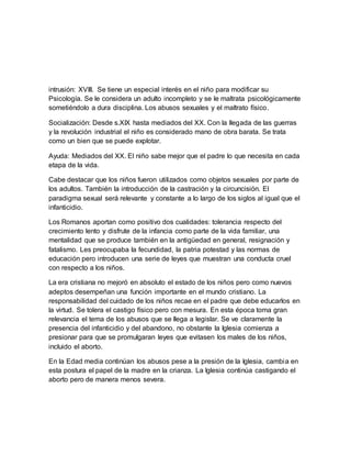 intrusión: XVIII. Se tiene un especial interés en el niño para modificar su
Psicología. Se le considera un adulto incompleto y se le maltrata psicológicamente
sometiéndolo a dura disciplina. Los abusos sexuales y el maltrato físico.
Socialización: Desde s.XIX hasta mediados del XX. Con la llegada de las guerras
y la revolución industrial el niño es considerado mano de obra barata. Se trata
como un bien que se puede explotar.
Ayuda: Mediados del XX. El niño sabe mejor que el padre lo que necesita en cada
etapa de la vida.
Cabe destacar que los niños fueron utilizados como objetos sexuales por parte de
los adultos. También la introducción de la castración y la circuncisión. El
paradigma sexual será relevante y constante a lo largo de los siglos al igual que el
infanticidio.
Los Romanos aportan como positivo dos cualidades: tolerancia respecto del
crecimiento lento y disfrute de la infancia como parte de la vida familiar, una
mentalidad que se produce también en la antigüedad en general, resignación y
fatalismo. Les preocupaba la fecundidad, la patria potestad y las normas de
educación pero introducen una serie de leyes que muestran una conducta cruel
con respecto a los niños.
La era cristiana no mejoró en absoluto el estado de los niños pero como nuevos
adeptos desempeñan una función importante en el mundo cristiano. La
responsabilidad del cuidado de los niños recae en el padre que debe educarlos en
la virtud. Se tolera el castigo físico pero con mesura. En esta época toma gran
relevancia el tema de los abusos que se llega a legislar. Se ve claramente la
presencia del infanticidio y del abandono, no obstante la Iglesia comienza a
presionar para que se promulgaran leyes que evitasen los males de los niños,
incluido el aborto.
En la Edad media continúan los abusos pese a la presión de la Iglesia, cambia en
esta postura el papel de la madre en la crianza. La Iglesia continúa castigando el
aborto pero de manera menos severa.
 