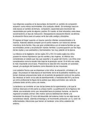 Las religiones surgidas en la época lejos de trasmitir un sentido de compasión
actuaron como meros recriminantes a la conducta infantil. Sin embargo nace en
esta época un sentido de ternura, compasión, capacidad para reconocer las
necesidades por parte de algunos padres. En cuanto al nivel educativo cada clase
social recibiría un tipo de instrucción. Desaparece la educación liberal, se elimina
la educación física pues al cuerpo se le dan sólo castigo y disciplina.
El regreso al hogar suponía un trauma para los infantes acostumbrados a la
nodriza. Además deberá competir por el cariño materno con todos los demás
miembros de la familia. Hay una gran problemática con el sistema familiar ya que
se enviudaba pronto y se producían nuevas familias. La preocupación por los hijos
de las viudas y sus padrastros y hermanastros fue muy patente en la época.
La infancia en la Inglaterra de los siglos XV y XVI. En estos siglos los niños
poseen la misma importancia que los seniles y las mujeres, la infancia era
considerada un estado que hay que soportar y no gozar del mismo. Los niños eran
considerados como la escala más baja de la jerarquía social. Si el niño era noble,
lo más importante era el sexo. Predomina la idea del niño inocente sin actividad
sexual y la apología del bautismo como liberador de las impurezas.
Los cuidados físicos que se dispensan a los niños, la educación, el trabajo y el
juego. Se produce en esta época el nacimiento de la de la pediatría moderna y se
toman diversas precauciones tanto en el período de gestación como en los partos.
Se introduce al varón en la sala de alumbramiento a mediados del XVI y se toma
ya como profesional la figura de la partera que debe suministrar una serie de
cuidados tanto al niño como a la madre.
La lactancia se convierte en una de las bases de la supervivencia y de que la
nodriza ideal para el niño sería su propia madre. La justificación de la fajadura del
infante era recalcada como una necesidad hacia la postura humana, es decir la
regresión al estado animal. Otro motivo sería la debilidad del infante y la
necesidad de abrigo. El inicio del desarrollo del sistema motor no era algo que se
considerase natural, además el trasiego y el movimiento producían un ir y venir de
enfermedades infeccionas que hacían el mantener a los niños aislados del
entorno.
 