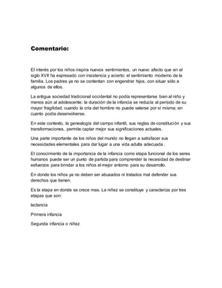 Comentario:
El interés por los niños inspira nuevos sentimientos, un nuevo afecto que en el
siglo XVII ha expresado con insistencia y acierto: el sentimiento moderno de la
familia. Los padres ya no se contentan con engendrar hijos, con situar sólo a
algunos de ellos.
La antigua sociedad tradicional occidental no podía representarse bien al niño y
menos aún al adolescente; la duración de la infancia se reducía al período de su
mayor fragilidad, cuando la cría del hombre no puede valerse por sí misma; en
cuanto podía desenvolverse.
En este contexto, la genealogía del campo infantil, sus reglas de constitución y sus
transformaciones, permite captar mejor sus significaciones actuales.
Una parte importante de los niños del mundo no llegan a satisfacer sus
necesidades elementales para dar lugar a una vida adulta adecuada .
El conocimiento de la importancia de la infancia como etapa funcional de los seres
humanos puede ser un punto de partida para comprender la necesidad de destinar
esfuerzos para brindar a los niños el mejor entorno para su desarrollo.
En donde los niños ya no deben ser abusados ni tratados mal defender sus
derechos que tienen.
Es la etapa en donde se crece mas. La niñez se constituye y caracteriza por tres
etapas que son:
lactancia
Primera infancia
Segunda infancia o niñez
 