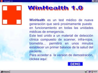 14:05 WinHealth 1.0 WinHealth  es un test médico de nueva generación que será proximamente puesto  en funcionamiento en todas las unidades médicas de emergencia. Este test unido a un material de detección clínica compuesto de scanner, infra-rojos, biometría… permitirá en unos minutos establecer un primer balance de la salud del paciente. Para acceder a  la version de demostración, clickea aquí: WinHealth 1.0 DEMO 