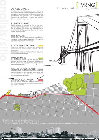 [ TVRNG
                                                                                                                                                                                      [
                                                                                                         taller virtual red norte grande
                 CIUDAD VECINA
                 Próxima al sitio, proporciona un importante
                 caudal de turistas, ademas, se presenta como un
                 potencial consumidor. Planteandonos la
                 posibilidad de generar una variedad de
                 actividades recreativas como de trabajo
                 (contemplado en el programa.


                 PUENTE EXISTENTE
                 Desde el cual se percibe el sitio a intervenir,
                 generando fuerte atracción visual, debido a que
                 es un pasaje obligatorio que aprovecha el
                 movimiento turístico por continuarse el mismo
                 con la Ruta Nacional.


                 RIO PARANA
                 Como limite, es una gran fuente de explotación.
                 Se perfila como un buen medio de abordaje a la
                 zona donde se hara la intervención.


                 PUNTA SAN SEBASTIAN
                 Interviene como un punto de referencia
                 perteneciente al recorrido existente de la
                 costanera.
                 Posibilita grandes visuales tanto hacia el puente
                 como al sector a intervenir.


                 PARQUE MITRE
                 Su importancia desde el punto de vista de las
                 visuales y espacio de recreación genera una
                 fuerte tensión por lo que podría utilizarse como
                 desborde inmediato.


                 CIUDAD DE CORRIENTES
                 Aprovechando la cercanía del casco histórico y
                 centro comercial, se buscaría una forma de
                 comunicación directa con los edificio
                 contemplados en el terreno.


                 AVENIDA COSTANERA
                 Vinculo directo entre la ciudad y el terreno, que
                 brinda en consecuencia, múltiples posibilidades
                 de acceso al mismo.




F A C U L T A D D E A R Q U I T E C T U R A Y U R B A N I S M O|U N T   C A R A B A J A L, A L E J A N D R O J AV I E R|C A R A B A J A L, F A C U N D O|M A D K U R, F L O R E N C I A
 