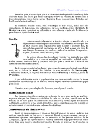 IES Puerta de la Serena – Departamento de música – www.deuterus.com
Tenemos, pues, el contrafagot, que es el instrumento más grave de la madera y de la
orquesta. Suena una octava por debajo del fagot y le sirve de refuerzo. Su timbre aéreo e
impreciso contrasta con su forma enorme y llamativa de dos tubos verticales doblados, que
lo diferencia bastante del fagot.
La literatura musical escrita para contrafagot es muy escasa, tanto, que hay
orquestas que no disponen de este instrumento. De todos modos podemos citar Fidelio de
Beethoven, como ejemplo de su utilización, y especialmente el principio del Concierto
para la mano izquierda de Ravel.
Saxofón
Instrumento de tubo cónico y lengüeta simple, es considerado por
algunos como una subespecie del clarinete. Fue inventado por Adolphe Sax
en 1846 cuando hacía experimentos para mejorar el clarinete. Sax, de
origen belga, comenzó sus trabajos en 1830 y llegó a crear seis tipos de
saxofón que, de acuerdo con su altura, reciben los nombres de sopranino,
soprano, contralto, tenor, barítono y bajo.
Su tesitura alcanza las dos octavas y media y su particularidad más
característica es la enorme capacidad de matización; agilidad media,
timbre pastoso, sonoridad llena y compacta muy apta para el canto, son el resto de sus
características más sobresalientes.
En la orquesta resulta huésped raro y sólo en ocasiones desarrolla funciones solistas
como en el Bolero de Ravel, los Cuadros de una exposición de Mussorgsky,
L'Arlesienne de Bizet, la Sinfonía doméstica de Richard Strauss y el Romeo y Julieta de
Prokofiev.
A partir de los años veinte la popularidad de este instrumento ha crecido de forma
considerable debido al auge de las llamadas bandas de jazz, en las que desarrolla un papel
primordial.
No es frecuente que en la plantilla de una orquesta figure el saxofón.
Instrumentos afines
Los instrumentos afines a estos que acabamos de mencionar están, en realidad,
representados por las diferentes variedades de cada uno de ellos, identificables en la
mayoría de los casos por la tonalidad en que están afinados y por una ligera modificación
del tamaño con respecto al más usual. A los efectos que persigue la apreciación musical, no
es indispensable el conocimiento de cada uno de estos tipos.
Instrumentos de viento–metal
Como en casos anteriores, el origen de los instrumentos de viento–metal es tan
antiguo como incierto; se desconoce el momento histórico en que aparecen, aunque se
encuentran ejemplos concluyentes de su existencia en las grandes culturas de la
Antigüedad. A partir de aquellas remotas épocas y durante un largo período que en cierto
modo llega hasta nuestros días los instrumentos de metal en general, y las trompetas en
10
 
