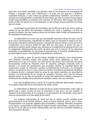 IES Puerta de la Serena – Departamento de música – www.deuterus.com
particular, han estado asociadas a los ejércitos, tanto en las funciones de transmisión de
órdenes y mensajes como para enfervorizar a la tropa con sus potentes y brillantes
cualidades tímbricas, o para realzar las grandes celebraciones triunfales. Los metales se
adecúan tan excelentemente a cometidos de esta índole, que aún en nuestro tiempo siguen
siendo imprescindibles en cualquier acto castrense de relevancia. Mas aunque esta faceta
pueda resultar de interés, no es, precisamente, la que reclama nuestra atención en el tema
que nos ocupa.
La principal característica de esta familia, que la diferencia de la de viento–madera,
estriba en que los labios del ejecutante sustituyen las cañas y lengüetas a la hora de
producir el sonido. Por este contacto directo de los labios sobre el tubo del instrumento se
les denomina de embocadura.
La embocadura no es otra cosa que una boquilla especial en forma de copa, a través
de la cual el instrumentista, extendiendo los labios, pone en vibración la columna de aire.
Ésta puede controlarse totalmente gracias a sistemas de pistones, llaves o varas que fueron
incorporados en la primera mitad del siglo XIX. Por otra parte, la fuerza con que se
produzca la emisión puede originar una variación en la longitud de la columna de aire, con
la consiguiente diferenciación del sonido. Es decir que, con el concurso de los elementos
reseñados, las posibilidades de este grupo de instrumentos se acentúan notablemente y le
permiten figurar junto a otras familias en igualdad de condiciones.
En principio y antes de que les fueran añadidos los pistones, estos instrumentos
eran llamados naturales porque sólo podían emitir notas diatónicas, es decir, sin
alteraciones (o lo que es lo mismo, las notas blancas del piano). Para solventar este grave
inconveniente existían los llamados tonos de recambio, artilugios colocados entre la
boquilla y el cuerpo del instrumento, que permitían cambiar la tonalidad básica del
instrumento aunque su utilización resultase verdaderamente incómoda y no demasiado
efectiva. Los pistones, llaves y varas vinieron a resolver el problema, permitiendo modificar
la columna de aire y conseguir todas las notas de una escala cromática, sin necesidad de
recurrir a la intercalación de los cuerpos de recambio. Tenemos, pues, que los pistones
alojados dentro de un tubo incorporado al cuerpo del instrumento amplían o encogen la
columna de aire, facilitando la ejecución de cualquier sonido, sea o no cromático.
Con estas modificaciones y a partir de la segunda mitad del siglo pasado, comienza
el verdadero desarrollo de los instrumentos de viento–metal.
La embocadura es diferente en cada uno de los cuatro instrumentos; como regla se
admite que a mayor tamaño de ésta, la sonoridad es más grave; así por ejemplo, el
diámetro de la embocadura de la trompeta es el más pequeño de esta familia, razón por la
cual este instrumento es el más agudo de los cuatro.
Los antiguos instrumentos de metal que por su timbre marcial tomaban parte
preferentemente en las bandas militares, como ya hemos indicado, fueron, poco a poco,
incorporándose a la orquesta sinfónica para acompañar y subrayar diferentes momentos
en las óperas, aumentando la brillantez de algunos pasajes, hasta llegar a nuestros días en
los que el uso de ellos se ha hecho indispensable, con muy diversos cometidos alejados ya
de lo puramente efectista.
11
 