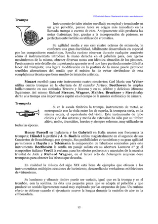 IES Puerta de la Serena – Departamento de música – www.deuterus.com
Trompa
Instrumento de tubo cónico enrollado en espiral y terminado en
un gran pabellón, parece tener su origen más inmediato en la
llamada trompa o cuerno de caza. Antiguamente sólo producía las
notas diatónicas; hoy, gracias a la incorporación de pistones, es
perfectamente factible su utilización cromática.
Su agilidad media y sus casi cuatro octavas de extensión, le
confieren una gran ductilidad, hábilmente desarrollada en especial
por los compositores románticos. Resulta curioso observar durante cualquier concierto
cómo el instrumentista introduce la mano derecha en el pabellón para, con ligeros
movimientos de la misma, obtener diversas notas con idéntica situación de los pistones.
Precisamente este detalle sin importancia aparente es el que hace particularmente difícil la
labor del trompista; una ligera modificación en la postura de la mano puede provocar
sensibles alteraciones del sonido que el músico ha de evitar sirviéndose de esta
complejísima técnica que tiene mucho de intuición artística.
Mozart escribió para este instrumento cuatro conciertos; Carl Maria von Weber
utiliza cuatro trompas en la obertura de El cazador furtivo; Beethoven lo emplea
brillantemente en sus sinfonías Tercera y Novena y en su célebre y delicioso Minueto
Septimino. Así mismo Richard Strauss, Wagner, Mahler, Bruckner y Stravinsky
darán a la trompa una importancia capital en el campo de la música sinfónica y de cámara.
Trompeta
Si en la escala tímbrica la trompa, instrumento de metal, se
corresponde con la viola entre los de cuerda, la trompeta sería, en la
misma escala, el equivalente del violín. Este instrumento de tubo
cónico y de dos octavas y media de extensión ha sido por su timbre
altivo, noble, dramático, heroico y siempre solemne, muy utilizado en
todas las épocas.
Henry Purcell en Inglaterra y los Gabrieli en Italia usaron con frecuencia la
trompeta; Händel la prefirió y J. S. Bach la utiliza magistralmente en el segundo de sus
Conciertos de Brandeburgo, por ejemplo. Sus posibilidades virtuosísticas y su gran agilidad
permitieron a Haydn y a Telemann la composición de fabulosos conciertos para este
instrumento. Beethoven le confía un pasaje solista en su obertura Leonora n° 3; el
compositor italiano Verdi la reclama para los efectos poderosos y marciales de la marcha
triunfal de Aida y Richard Wagner, en el tercer acto de Lohengrin requiere doce
trompetas para obtener los efectos que deseaba.
En realidad la música del siglo XIX está llena de ejemplos que ofrecen a los
instrumentistas múltiples ocasiones de lucimiento, desarrollando verdaderas exhibiciones
de virtuosismo.
Su luminoso y vibrante timbre puede ser variado, igual que en la trompa y en el
trombón, con la sordina. Es ésta una pequeña pieza que se adapta al pabellón y que
produce un sonido ligeramente nasal muy explotado por las orquestas de jazz. Un curioso
efecto se obtiene cuando el ejecutante mueve la lengua durante la emisión de aire en la
embocadura.
12
 