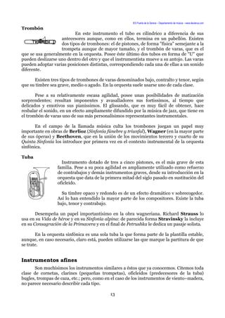 IES Puerta de la Serena – Departamento de música – www.deuterus.com
Trombón
En este instrumento el tubo es cilíndrico a diferencia de sus
antecesores aunque, como en ellos, termina en un pabellón. Existen
dos tipos de trombones: el de pistones, de forma "física" semejante a la
trompeta aunque de mayor tamaño, y el trombón de varas, que es el
que se usa generalmente en la orquesta. Posee éste último dos tubos en forma de "U" que
pueden deslizarse uno dentro del otro y que el instrumentista mueve a su antojo. Las varas
pueden adoptar varias posiciones distintas, correspondiendo cada una de ellas a un sonido
diferente.
Existen tres tipos de trombones de varas denominados bajo, contralto y tenor, según
que su timbre sea grave, medio o agudo. En la orquesta suele usarse uno de cada clase.
Pese a su relativamente escasa agilidad, posee unas posibilidades de matización
sorprendentes; resultan imponentes y avasalladores sus fortissimos, al tiempo que
delicados y emotivos sus pianissimos. El glissando, que es muy fácil de obtener, hace
resbalar el sonido, en un efecto ampliamente difundido por la música de jazz, que tiene en
el trombón de varas uno de sus más personalísimos representantes instrumentales.
En el campo de la llamada música culta los trombones juegan un papel muy
importante en obras de Berlioz (Sinfonía fúnebre y triunfal), Wagner (en la mayor parte
de sus óperas) y Beethoven, que en la unión de los movimientos tercero y cuarto de su
Quinta Sinfonía los introduce por primera vez en el contexto instrumental de la orquesta
sinfónica.
Tuba
Instrumento dotado de tres a cinco pistones, es el más grave de esta
familia. Pese a su poca agilidad es ampliamente utilizado como refuerzo
de contrabajos y demás instrumentos graves, desde su introducción en la
orquesta que data de la primera mitad del siglo pasado en sustitución del
oficleido.
Su timbre opaco y redondo es de un efecto dramático v sobrecogedor.
Así lo han entendido la mayor parte de los compositores. Existe la tuba
bajo, tenor y contrabajo.
Desempeña un papel importantísimo en la obra wagneriana. Richard Strauss lo
usa en su Vida de héroe y en su Sinfonía alpina: de parecida forma Stravinsky la incluye
en su Consagración de la Primavera y en el final de Petrushka le dedica un pasaje solista.
En la orquesta sinfónica es una sola tuba la que forma parte de la plantilla estable,
aunque, en caso necesario, claro está, pueden utilizarse las que marque la partitura de que
se trate.
Instrumentos afines
Son muchísimos los instrumentos similares a éstos que ya conocemos. Citemos toda
clase de cornetas, clarines (pequeñas trompetas), oficleidos (predecesores de la tuba)
bugles, trompas de caza, etc.; pero, como en el caso de los instrumentos de viento–madera,
no parece necesario describir cada tipo.
13
 