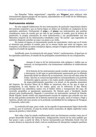 IES Puerta de la Serena – Departamento de música – www.deuterus.com
Las llamadas "tubas wagnerianas", sugeridas por Wagner para subrayar más
intensamente algunos pasajes de sus óperas, especialmente en El anillo de los Nibelungos,
tampoco pueden ser olvidadas.
Instrumentos mixtos
En este epígrafe hablaremos de tres instrumentos de particular importancia dentro
del contexto orquestal y que en buena lógica no deben ser incluidos en cualquiera de los
apartados anteriores. Ciertamente el arpa y el piano son instrumentos que podrían
considerarse como de cuerda por ser ésta la que produce el sonido, pero la técnica de
producirlo, la propia concepción de estos instrumentos y sus peculiaridades son tan
diferentes respecto de los instrumentos estudiados como "de cuerda". que supondría un
auténtico disparate asimilar un arpa o un piano a un violín.
En cuanto al órgano, el razonamiento puede ser equivalente: cierto que es el viento
el elemento que produce el sonido, pero no es menos cierto que entre un órgano, una
trompeta y una flauta no existe semejanza alguna, aunque el órgano pretenda imitar en sus
registros el sonido de aquéllos.
Justificada, pues, la existencia de este grupo "mixto", continuaremos, al igual que en
los apartados anteriores, el estudio de las principales características de sus componentes.
Arpa
Aunque el arpa es de los instrumentos más antiguos y nobles que se
conocen, su incorporación a las formaciones sinfónicas es relativamente
reciente.
Si la historia de los instrumentos puede resultar atrayente por curiosa
e interesante, la del arpa es particularmente apasionante por su dilatado
desarrollo desde los albores de su nacimiento, unos seis mil años antes de
Cristo. Aún hoy se conservan bajorrelieves correspondientes a la pretérita
civilización egipcia, gracias a los cuales puede comprobarse la existencia
de arpas,relativamente parecidas a la actual, en los grandes momentos
del Imperio. En diversos libros de la Biblia se conservan citas en las que el arpa es
protagonista, la más famosa de las cuales, quizá, sea la referencia al Rey David,
acompañando sus salmódicos cantos con el timbre etéreo y transparente del arpa. Su
recorrido geográfico es igualmente apasionante. De Oriente pasó a Occidente donde
alcanzó gran predicamento, llegando a convertirse en instrumento nacional de Irlanda.
Desde España, donde existió una impresionante escuela de arpistas que coincide con uno
de los más grandes momentos de la historia musical de ese país, surcó el océano y llegó a
América, donde caló muy pronto en la profunda sensibilidad de los indígenas de Paraguay
y Venezuela, sobre todo.
La evolución del arpa, pese a todo, no ha seguido el aparentemente lógico desarrollo
continuo; por el contrario, el arpa ha tenido tantos momentos de álgido esplendor como
épocas de práctico y total olvido.
Este sube y baja ha estado condicionado tanto por fenómenos sociales como por el
propio desarrollo técnico del instrumento. Antiguamente carecía de los siete pedales que
hoy posee y que, a partir de 1800, le fueron incorporados por Sebastián Erard. Con tal
avance alcanza su mayoría de edad y está en condiciones de interpretar cualquier partitura
14
 