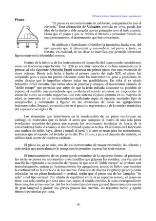 IES Puerta de la Serena – Departamento de música – www.deuterus.com
Piano
"El piano es un instrumento de calderero, comparándolo con el
clavecín." Esta afirmación de Voltaire, emitida en 1774, puede dar
idea de la desfavorable acogida que en principio tuvo el instrumento.
Claro que el piano a que se refería el literato y pensador francés no
era, precisamente, el instrumento que hoy conocemos.
Se atribuye a Bartolomeo Cristófori la invención, hacia 1711, del
instrumento que él denominó gravicembalo col piano e forte; se
trataba, en realidad, de un clave de martillos que permitía intervenir
ligeramente en la intensidad sonora.
Dentro de la historia de los instrumentos el desarrollo del piano puede considerarse
como un fenómeno espectacular. En 1776 ya era muy conocido e incluso anunciado en la
prensa; al año siguiente Sebastián Erard construía un primer piano con una extensión de
cinco octavas. Desde esta fecha y hasta el primer cuarto del siglo XIX, el piano fue
ocupando poco a poco un puesto relevante entre los instrumentos, pese a problemas de
orden técnico que le impedían ofrecer todas sus posibilidades. En 1782 el ya citado
Sebastián Erard inventó, tras varios años de pruebas y ensayos, el mecanismo llamado de
"doble escape" que permitía que antes de que la tecla pulsada alcanzase su posición de
reposo, el martillo correspondiente que producía el sonido estuviese en disposición de
atacar de nuevo su cuerda respectiva. Con este sistema el piano entraba en su mayoría de
edad, se convertía en un instrumento autosuficiente capaz de ejecutar cualquier tipo de
composición y comenzaba a figurar en las dotaciones de todas las agrupaciones
instrumentales, llegando a constituirse en el genuino representante de la música romántica
del esplendoroso siglo XIX.
Los elementos que intervienen en la construcción de un piano conforman un
catálogo de materiales que va desde el acero que compone el marco de una sola pieza
(verdadero esqueleto del piano que soporta las veinticuatro toneladas de fuerza de la
encordadura) hasta el ébano y el marfil utilizado para las teclas. El armazón está fabricado
con madera de roble, haya, abeto y nogal: el peral y el arce se usan para los mecanismos,
mientras que el soporte del teclado es de tilo. Por último, y para el chapado del mueble, se
utilizan toda suerte de maderas exóticas.
El piano es, ya se sabe, uno de los instrumentos de mayor extensión; las ochenta y
ocho teclas que generalmente lo componen le permiten superar las siete octavas.
El funcionamiento de un piano puede resumirse de la siguiente forma: al presionar
las teclas se ponen en movimiento unos macillos que golpean las cuerdas; una vez que el
macillo ha regresado a su posición de reposo, lo que con el "doble escape" se produce casi
inmediatamente, entran en funcionamiento los apagadores, trozos de fieltro que impiden
la continuidad en la vibración de las cuerdas. Éstas son de diversa longitud y grosor y están
colocadas en un plano horizontal o vertical, según que el piano sea de los llamados "de
cola" o del tipo vertical. Con objeto de equilibrar entre sí su espectro sonoro, el piano no
tiene una sola cuerda por nota sino que, según el sonido emitido, la nota correspondiente
tiene una, dos o tres cuerdas. Así los bordones (sonidos muy graves) tienen una sola cuerda
de gran longitud y grosor; los graves poseen dos cuerdas, los registros medio y agudo
tienen tres cuerdas por nota.
16
 