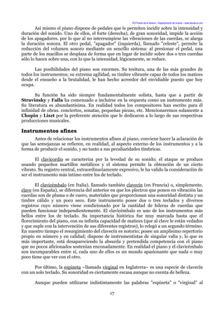 IES Puerta de la Serena – Departamento de música – www.deuterus.com
Así mismo el piano dispone de pedales que le permiten incidir sobre la intensidad y
duración del sonido. Uno de ellos, el forte (derecha), de gran sonoridad, impide la acción
de los apagadores. por lo que al no interrumpirse las vibraciones de las cuerdas, se alarga
la duración sonora. El otro pedal, "apagador" (izquierda), llamado "celeste", permite la
reducción del volumen sonoro mediante un sencillo sistema: al presionar el pedal, una
parte de los macillos se desplaza de forma que en lugar de incidir sobre dos o tres cuerdas
sólo lo hacen sobre una, con lo que la intensidad, lógicamente, se reduce.
Las posibilidades del piano son enormes. Su tesitura, una de las más grandes de
todos los instrumentos; su extrema agilidad, su timbre vibrante capaz de todos los matices
desde el ensueño a la brutalidad, le han hecho acreedor del envidiable puesto que hoy
ocupa.
Su función ha sido siempre fundamentalmente solista, hasta que a partir de
Stravinsky y Falla ha comenzado a incluirse en la orquesta como un instrumento más.
Su literatura es abundantísima. En realidad todos los compositores han escrito para él
infinidad de obras. conciertos, sonatas, pequeñas piezas, etc. Mencionaremos solamente a
Chopin y Liszt por la preferente atención que le dedicaron a lo largo de sus respectivas
producciones musicales.
Instrumentos afines
Antes de relacionar los instrumentos afines al piano, conviene hacer la aclaración de
que las semejanzas se refieren, en realidad, al aspecto externo de los instrumentos y a la
forma de producir el sonido, y no tanto a sus peculiaridades tímbricas.
El clavicordio se caracteriza por la levedad de su sonido; el ataque se produce
usando pequeños martillos metálicos y el sistema permite la obtención de un cierto
vibrato. Su registro central, extraordinariamente expresivo, le ha valido la consideración de
ser el instrumento más íntimo entre los de teclado.
El clavicémbalo (en Italia), llamado también clavecín (en Francia) o, simplemente,
clave (en España), se diferencia del anterior en que los plectros que ponen en vibración las
cuerdas son de pluma o de cuero, materiales que proporcionan una sonoridad distinta y un
timbre cálido y un poco seco. Este instrumento posee dos o tres teclados y diversos
registros cuyo número viene condicionado por la cantidad de hileras de cuerdas que
pueden funcionar independientemente. El clavicémbalo es uno de los instrumentos más
bellos entre los de teclado. Su importancia histórica fue muy marcada hasta que el
florecimiento del piano, con su infinita capacidad de matices (que al clave le están vedados
y que suple con la intervención de sus diferentes registros), lo relegó a un segundo término.
En nuestro tiempo el resurgimiento del clavecín es notorio; posee un amplísimo repertorio
propio en número y en calidad; dispone de instrumentistas de singular valía y, lo que es
más importante, está desapareciendo la absurda y pretendida competencia con el piano
que no pocos aficionados sostenían enconadamente. En realidad el piano y el clavicémbalo
son incomparables entre sí, cada uno de ellos es un mundo apasionante que nada o muy
poco tiene que ver con el otro.
Por último, la espineta –llamada virginal en Inglaterra– es una especie de clavecín
con un solo teclado. Su sonoridad es ciertamente escasa aunque no exenta de belleza.
Aunque pueden utilizarse indistintamente las palabras "espineta" o "virginal" al
17
 