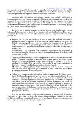 IES Puerta de la Serena – Departamento de música – www.deuterus.com
tres importantes etapas históricas. Así, el órgano barroco se caracteriza por los sonidos
punteados; el órgano del Renacimiento tiende a ser más dulce y suave, y el órgano
neoclásico pretende un compendio equilibrado entre los anteriores.
Aunque a la hora de escuchar un instrumento de esta especie al aficionado medio se
le escapen esas leves a la vez que importantes diferencias que mencionamos, conviene que
sepamos de su existencia, por cuanto la interpretación de un organista va a verse
condicionada por ellas. Por ejemplo, una pieza tocada en una catedral no puede
interpretarse exactamente igual en el órgano de una moderna sala de conciertos, porque
ésta tiene menos resonancia que aquélla.
Es decir, un organista necesita un cierto tiempo para familiarizarse con un
determinado instrumento si no es el que normalmente acostumbra tocar. Dado que la
estructura del órgano es francamente compleja, veremos separadamente sus partes
principales:
● Consola: Se trata de un mueble en el que se sitúan los teclados manuales, el
pedalero y todos los mandos para los registros, juegos, combinaciones, etc. Los
teclados manuales pueden ser varios (en los grandes instrumentos hay de cinco a
siete) con una extensión que varía igualmente entre las cinco y siete octavas por
cada uno de ellos. El pedalero suele tener un mínimo de ocho notas y un máximo de
treinta y dos.
Antiguamente, y por exigencias de construcción, la consola estaba incorporada al
resto del instrumento. En nuestros días, y a partir de la aplicación de la electricidad,
suele estar separada.
● Transmisión: Comprende el sistema para producir el aire y su distribución hasta los
tubos. Ya hemos dicho que en tiempos pasados este aire lo producían grandes
fuelles movidos por el fuellero, auxiliar insustituible del organista. Hoy, el aire lo
produce un ventilador eléctrico que ofrece las ventajas de una exacta regularidad en
la presión y mayor comodidad que el antiguo sistema manual.
Mediante unos tubos de plomo el aire es conducido hasta los llamados "secretos",
que son unas cajas especiales que distribuyen el aire a cada uno de los tubos
correspondientes a las teclas presionadas.
● Tubos: La primera aclaración sobre el particular es la existencia de tubos sonoros y
tubos de adorno. Los primeros, que son los que nos interesan, pueden ser de muy
diversos materiales (varias clases de madera, diversos metales, aleaciones,
cemento...) y estar comprendidos entre diez milímetros y diez metros de longitud.
Los tubos, que en los grandes instrumentos pueden sobrepasar los cinco mil,
pueden dividirse en flautados o de trompetería, también llamados de lengüetería.
Los primeros reciben ese nombre por la similitud del agujero por donde sale el aire
con la embocadura de la flauta; los segundos son fácilmente reconocibles por su
colocación horizontal con respecto al suelo y se llaman así por disponer de lengüetas
para producir el sonido.
Uno de los más grandes problemas del órgano es su incapacidad de matizar.
Fácilmente se comprende que si un tubo necesita una determinada cantidad de aire para
producir el sonido, no puede dársele menos con el vano intento de que nos proporcione ese
sonido suyo, pero más tenue, más bajito, o viceversa.
19
 