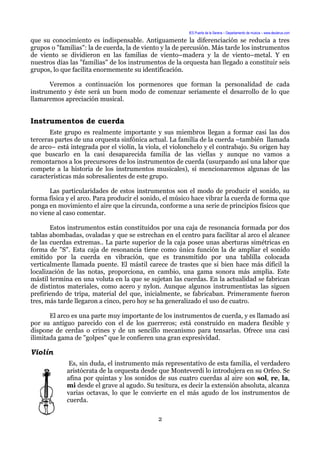 IES Puerta de la Serena – Departamento de música – www.deuterus.com
que su conocimiento es indispensable. Antiguamente la diferenciación se reducía a tres
grupos o "familias": la de cuerda, la de viento y la de percusión. Más tarde los instrumentos
de viento se dividieron en las familias de viento–madera y la de viento–metal. Y en
nuestros días las "familias" de los instrumentos de la orquesta han llegado a constituir seis
grupos, lo que facilita enormemente su identificación.
Veremos a continuación los pormenores que forman la personalidad de cada
instrumento y éste será un buen modo de comenzar seriamente el desarrollo de lo que
llamaremos apreciación musical.
Instrumentos de cuerda
Este grupo es realmente importante y sus miembros llegan a formar casi las dos
terceras partes de una orquesta sinfónica actual. La familia de la cuerda –también llamada
de arco– está integrada por el violín, la viola, el violonchelo y el contrabajo. Su origen hay
que buscarlo en la casi desaparecida familia de las viellas y aunque no vamos a
remontarnos a los precursores de los instrumentos de cuerda (usurpando así una labor que
compete a la historia de los instrumentos musicales), sí mencionaremos algunas de las
características más sobresalientes de este grupo.
Las particularidades de estos instrumentos son el modo de producir el sonido, su
forma física y el arco. Para producir el sonido, el músico hace vibrar la cuerda de forma que
ponga en movimiento el aire que la circunda, conforme a una serie de principios físicos que
no viene al caso comentar.
Estos instrumentos están constituidos por una caja de resonancia formada por dos
tablas abombadas, ovaladas y que se estrechan en el centro para facilitar al arco el alcance
de las cuerdas extremas.. La parte superior de la caja posee unas aberturas simétricas en
forma de "S". Esta caja de resonancia tiene como única función la de ampliar el sonido
emitido por la cuerda en vibración, que es transmitido por una tablilla colocada
verticalmente llamada puente. El mástil carece de trastes que si bien hace más difícil la
localización de las notas, proporciona, en cambio, una gama sonora más amplia. Este
mástil termina en una voluta en la que se sujetan las cuerdas. En la actualidad se fabrican
de distintos materiales, como acero y nylon. Aunque algunos instrumentistas las siguen
prefiriendo de tripa, material del que, inicialmente, se fabricaban. Primeramente fueron
tres, más tarde llegaron a cinco, pero hoy se ha generalizado el uso de cuatro.
El arco es una parte muy importante de los instrumentos de cuerda, y es llamado así
por su antiguo parecido con el de los guerreros; está construido en madera flexible y
dispone de cerdas o crines y de un sencillo mecanismo para tensarlas. Ofrece una casi
ilimitada gama de "golpes" que le confieren una gran expresividad.
Violín
Es, sin duda, el instrumento más representativo de esta familia, el verdadero
aristócrata de la orquesta desde que Monteverdi lo introdujera en su Orfeo. Se
afina por quintas y los sonidos de sus cuatro cuerdas al aire son sol, re, la,
mi desde el grave al agudo. Su tesitura, es decir la extensión absoluta, alcanza
varias octavas, lo que le convierte en el más agudo de los instrumentos de
cuerda.
2
 