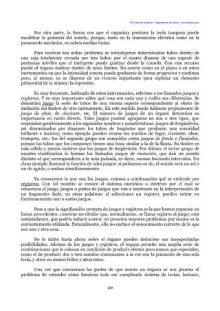 IES Puerta de la Serena – Departamento de música – www.deuterus.com
Por otra parte, la fuerza con que el organista presione la tecla tampoco puede
modificar la potencia del sonido, porque, tanto en la transmisión eléctrica como en la
puramente mecánica, no caben medias tintas.
Para resolver tan arduo problema se introdujeron determinados tubos dentro de
una caja totalmente cerrada por tres lados; por el cuarto dispone de una especie de
persianas móviles que el intérprete puede graduar desde la consola. Con este recurso
puede el órgano matizar dentro de unos límites. No ocurre como en el piano o en otros
instrumentos en que la intensidad sonora puede graduarse de forma progresiva y continua
pero, al menos, ya se dispone de un recurso importante para explotar un elemento
primordial de la música: la expresión.
Es muy frecuente, hablando de estos instrumentos, referirse a los llamados juegos y
registros. Y es muy importante saber qué cosa son cada uno y cuáles sus diferencias. Se
denomina juego la serie de tubos de una misma especie correspondiente al efecto de
imitación del timbre de otro instrumento. En este sentido puede hablarse propiamente de
juego de oboe, de clarinete, etc. El número de juegos de un órgano determina su
importancia en razón directa. Tales juegos pueden agruparse en dos o tres tipos, que
responden genéricamente a los siguientes nombres y características: juegos de lengüetería,
así denominados por disponer los tubos de lengüetas que producen una sonoridad
brillante e incisiva; como ejemplo pueden citarse los sonidos de fagot, clarinete, oboe,
trompeta, etc.; los del segundo grupo son conocidos como juegos de fondo o flautados,
porque los tubos que los componen tienen una boca similar a la de la flauta. Su timbre es
más cálido y menos incisivo que los juegos de lengüetería. Por último, el tercer grupo de
nuestra clasificación lo forman los llamados juegos de mutación, que dan un sonido
distinto al que correspondería a la nota pulsada, es decir, suenan haciendo intervalos. Un
claro ejemplo ilustrará la función de tales juegos: si pulsamos un do, el sonido será un sol o
un do agudo, o ambos simultáneamente.
Ya conocemos lo que son los juegos; veamos a continuación qué se entiende por
registros. Con tal nombre se conoce el sistema mecánico o eléctrico por el cual se
selecciona el juego, juegos o partes de juegos que van a intervenir en la interpretación de
un fragmento dado; en otras palabras: al seleccionar un registro, pueden entrar en
funcionamiento uno o varios juegos.
Pese a que la significación correcta de juegos y registros es la que hemos expuesto en
líneas precedentes, conviene no olvidar que, normalmente, se llama registro al juego; esta
nomenclatura, que podría inducir a error, no presenta mayores problemas por cuanto es la
corrientemente utilizada. Naturalmente, ello no excluye el conocimiento correcto de lo que
son una y otra cosa.
De lo dicho hasta ahora sobre el órgano pueden deducirse sus insospechadas
posibilidades. Además de los juegos y registros, el órgano permite una amplia serie de
combinaciones que le colocan en condición de producir efectos poco menos que especiales,
como el de producir dos o tres sonidos consonantes a la vez con la pulsación de una sola
tecla, y otros no menos bellos y atrayentes.
Una vez que conocemos las partes de que consta un órgano se nos plantea el
problema de entender cómo funciona todo ese complicado sistema de teclas, botones,
20
 