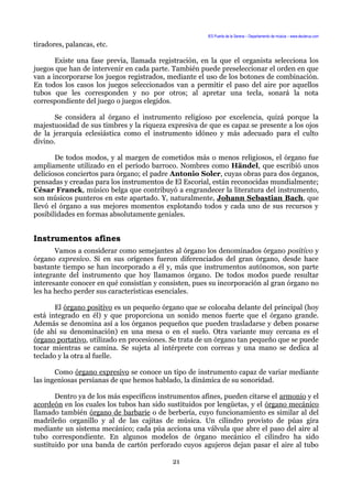 IES Puerta de la Serena – Departamento de música – www.deuterus.com
tiradores, palancas, etc.
Existe una fase previa, llamada registración, en la que el organista selecciona los
juegos que han de intervenir en cada parte. También puede preseleccionar el orden en que
van a incorporarse los juegos registrados, mediante el uso de los botones de combinación.
En todos los casos los juegos seleccionados van a permitir el paso del aire por aquellos
tubos que les corresponden y no por otros; al apretar una tecla, sonará la nota
correspondiente del juego o juegos elegidos.
Se considera al órgano el instrumento religioso por excelencia, quizá porque la
majestuosidad de sus timbres y la riqueza expresiva de que es capaz se presente a los ojos
de la jerarquía eclesiástica como el instrumento idóneo y más adecuado para el culto
divino.
De todos modos, y al margen de cometidos más o menos religiosos, el órgano fue
ampliamente utilizado en el período barroco. Nombres como Händel, que escribió unos
deliciosos conciertos para órgano; el padre Antonio Soler, cuyas obras para dos órganos,
pensadas y creadas para los instrumentos de El Escorial, están reconocidas mundialmente;
César Franck, músico belga que contribuyó a engrandecer la literatura del instrumento,
son músicos punteros en este apartado. Y, naturalmente, Johann Sebastian Bach, que
llevó el órgano a sus mejores momentos explotando todos y cada uno de sus recursos y
posibilidades en formas absolutamente geniales.
Instrumentos afines
Vamos a considerar como semejantes al órgano los denominados órgano positivo y
órgano expresivo. Si en sus orígenes fueron diferenciados del gran órgano, desde hace
bastante tiempo se han incorporado a él y, más que instrumentos autónomos, son parte
integrante del instrumento que hoy llamamos órgano. De todos modos puede resultar
interesante conocer en qué consistían y consisten, pues su incorporación al gran órgano no
les ha hecho perder sus características esenciales.
El órgano positivo es un pequeño órgano que se colocaba delante del principal (hoy
está integrado en él) y que proporciona un sonido menos fuerte que el órgano grande.
Además se denomina así a los órganos pequeños que pueden trasladarse y deben posarse
(de ahí su denominación) en una mesa o en el suelo. Otra variante muy cercana es el
órgano portativo, utilizado en procesiones. Se trata de un órgano tan pequeño que se puede
tocar mientras se camina. Se sujeta al intérprete con correas y una mano se dedica al
teclado y la otra al fuelle.
Como órgano expresivo se conoce un tipo de instrumento capaz de variar mediante
las ingeniosas persianas de que hemos hablado, la dinámica de su sonoridad.
Dentro ya de los más específicos instrumentos afines, pueden citarse el armonio y el
acordeón en los cuales los tubos han sido sustituidos por lengüetas, y el órgano mecánico
llamado también órgano de barbarie o de berbería, cuyo funcionamiento es similar al del
madrileño organillo y al de las cajitas de música. Un cilindro provisto de púas gira
mediante un sistema mecánico; cada púa acciona una válvula que abre el paso del aire al
tubo correspondiente. En algunos modelos de órgano mecánico el cilindro ha sido
sustituido por una banda de cartón perforado cuyos agujeros dejan pasar el aire al tubo
21
 