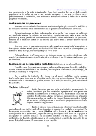 IES Puerta de la Serena – Departamento de música – www.deuterus.com
que corresponde a la nota seleccionada. Estos instrumentos fueron verdaderamente
populares en las calles de no pocas ciudades europeas, y con sus peculiares voces,
grandilocuentes y verbeneras, han amenizado numerosas fiestas y ferias de la amplia
geografía continental.
Instrumentos de percusión
Antes de entrar en la clasificación que aludíamos al principio –percusión melódica y
no melódica– interesa tener una idea clara de lo que es un instrumento de percusión.
Podemos entender por tales todos aquellos a los que hay que golpear para obtener
un resultado sonoro. Su número es amplísimo; imaginemos que todo lo que pueda
golpearse y suene, puede ser eventualmente utilizado como instrumento de percusión,
máxime en el momento actual de la música, que tiende más al aspecto rítmico que al
melódico.
Por otra parte, la percusión representa el grupo instrumental más heterogéneo y
homogéneo a la vez. Heterogéneo por la diversidad de formas y sonidos, y homogéneo por
la técnica de su manejo, muy semejante para todos ellos.
Aclarado lo que, genéricamente, es un instrumento de percusión, estudiemos cada
uno de los más corrientemente utilizados, de acuerdo con la subdivisión melódica o no que
establecimos.
Instrumentos de percusión melódicos (idiófonos y membranófonos)
Consideramos dentro de este grupo a todos aquéllos capaces de emitir melodías;
concretamente nos referimos a los timbales, las campanas tubulares (o campanólogo), la
celesta, el xilófono y el campanelli.
En principio, la inclusión del timbal en el grupo melódico puede parecer
inadecuada; pero dado que su afinación puede alterarse voluntariamente (de hecho así
ocurre durante el concierto), es posible obtener de él melodías sencillas, pero melodías al
fin y al cabo.
Timbales (o Timpani)
Están formados por una caja semiesférica, generalmente de
cobre, recubierta por una membrana apergaminada que puede ser
tensada mediante llaves o pedales, lo cual posibilita la obtención de
sonidos de diferentes alturas. Se trata de instrumentos de afinación
fija, aunque existe un modelo de timbal, llamado cromático, dotado
de un único pedal que tensa la membrana progresivamente dando
lugar a un efecto de glissando.
Tanto el número como el tamaño de estos instrumentos han ido
variando conforme ha ido creciendo en importancia su cometido en el discurso musical. En
la orquesta se usan dos, tres o cuatro (Mahler utiliza hasta 8 y Stravinski 9 en La
consagración de la primavera), según la época y la exigencia del autor de la página a
interpretar, y siempre afinados en diferentes sonidos. Su tamaño varía entre 80
centímetros de diámetro el más grande y 68 centímetros el pequeño. La extensión de un
grupo de timbales puede cifrarse en una octava y media.
22
 