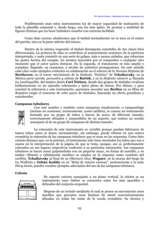 IES Puerta de la Serena – Departamento de música – www.deuterus.com
Posiblemente sean estos instrumentos los de mayor capacidad de matización de
toda la plantilla orquestal y, desde luego, son los más ágiles. Se prestan a multitud de
figuras rítmicas que un buen timbalero resuelve con extrema facilidad.
Como dato curioso añadiremos que el timbal normalmente no se toca en el centro
del parche, sino en la parte inferior del mismo.
Dentro de la música orquestal, el timbal desempeña cometidos de dos clases bien
diferenciadas. La primera de ellas es contribuir al sostenimiento armónico de la partitura
interpretada, y suele consistir en una serie de golpes, más o menos aislados, que refuerzan
las partes fuertes del compás, los acentos marcados por el compositor o cualquier otro
momento que el autor quiera destacar. En la segunda, el tratamiento es más amplio y
complejo, llegando, en ocasiones, a niveles de auténtico protagonismo. En este sentido
cabe citar como ejemplos evidentes su colaboración en el scherzo de la Novena Sinfonía de
Beethoven, en el tercer movimiento de la Sinfonía "Patética" de Tchaikovsky, en la
Música para cuerda, percusión y celesta de Bartók, y en la Sinfonía número 4, llamada
La inextinguible, del músico danés Carl Nielsen, donde dos grupos de timbales rivalizan
brillantemente en un episodio vehemente y épico pleno de fuerza. Por último, y para
concluir la referencia a este instrumento, queremos recordar que Berlioz en su Misa de
Requiem exigía el concurso de ocho pares de timbales, buscando un efecto grandioso y
enardecedor.
Campanas tubulares
Con este nombre y también como campanas simplemente, o campanólogo
(incluso en ocasiones, erróneamente, como carillón), se conoce un instrumento
formado por un grupo de tubos o barras de acero, de diferente tamaño,
correctamente afinados y suspendidos de un soporte, que emiten un sonido
semejante al de un grupo de campanas de distinto tamaño.
La extensión de este instrumento es variable porque pueden fabricarse de
tantos tubos como se desee; normalmente, sin embargo, puede cifrarse en una octava
cromática la extensión de las campanas tubulares que se usan en las orquestas. Como dato
curioso diremos que, en la práctica, el instrumento sólo tiene montados los tubos que van a
usarse en la interpretación de la página de que se trata, aunque, eso sí, perfectamente
colocados en sus lugares respectivos conforme a su particular entonación. Las campanas
tubulares se hacen sonar golpeándolas con un pequeño mazo, en forma de martillo, y su
timbre vibrante y cálidamente metálico se emplea en la orquesta como sustituto del
carillón. Tchaikovsky al final de su Obertura 1812; Wagner, en la escena del fuego de
La Walkiria y Zoltán Kodály en su "Reloj de música vienesa", perteneciente a la suite
Háry Janós, pueden resultar ejemplos adecuados del uso de las campanas tubulares.
Celesta
De aspecto externo semejante a un piano vertical, la celesta es un
instrumento cuyo timbre se encuentra entre los más apacibles y
delicados del conjunto orquestal.
Dispone de un teclado mediante el cual se ponen en movimiento unos
macillos que percuten unas láminas de metal convenientemente
afinadas en todas las notas de la escala cromática. Su técnica y
23
 