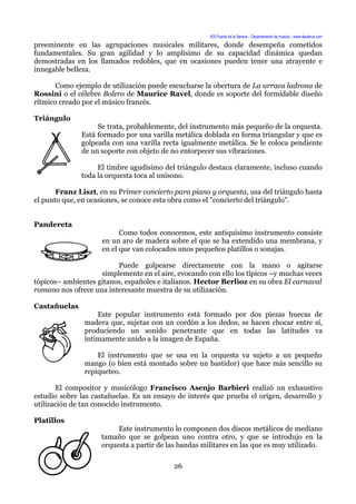 IES Puerta de la Serena – Departamento de música – www.deuterus.com
preeminente en las agrupaciones musicales militares, donde desempeña cometidos
fundamentales. Su gran agilidad y lo amplísimo de su capacidad dinámica quedan
demostradas en los llamados redobles, que en ocasiones pueden tener una atrayente e
innegable belleza.
Como ejemplo de utilización puede escucharse la obertura de La urraca ladrona de
Rossini o el célebre Bolero de Maurice Ravel, donde es soporte del formidable diseño
rítmico creado por el músico francés.
Triángulo
Se trata, probablemente, del instrumento más pequeño de la orquesta.
Está formado por una varilla metálica doblada en forma triangular y que es
golpeada con una varilla recta igualmente metálica. Se le coloca pendiente
de un soporte con objeto de no entorpecer sus vibraciones.
El timbre agudísimo del triángulo destaca claramente, incluso cuando
toda la orquesta toca al unísono.
Franz Liszt, en su Primer concierto para piano y orquesta, usa del triángulo hasta
el punto que, en ocasiones, se conoce esta obra como el "concierto del triángulo".
Pandereta
Como todos conocemos, este antiquísimo instrumento consiste
en un aro de madera sobre el que se ha extendido una membrana, y
en el que van colocados unos pequeños platillos o sonajas.
Puede golpearse directamente con la mano o agitarse
simplemente en el aire, evocando con ello los típicos –y muchas veces
tópicos– ambientes gitanos, españoles e italianos. Hector Berlioz en su obra El carnaval
romano nos ofrece una interesante muestra de su utilización.
Castañuelas
Este popular instrumento está formado por dos piezas huecas de
madera que, sujetas con un cordón a los dedos, se hacen chocar entre sí,
produciendo un sonido penetrante que en todas las latitudes va
íntimamente unido a la imagen de España.
El instrumento que se usa en la orquesta va sujeto a un pequeño
mango (o bien está montado sobre un bastidor) que hace más sencillo su
repiqueteo.
El compositor y musicólogo Francisco Asenjo Barbieri realizó un exhaustivo
estudio sobre las castañuelas. Es un ensayo de interés que prueba el origen, desarrollo y
utilización de tan conocido instrumento.
Platillos
Este instrumento lo componen dos discos metálicos de mediano
tamaño que se golpean uno contra otro, y que se introdujo en la
orquesta a partir de las bandas militares en las que es muy utilizado.
26
 