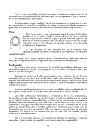 IES Puerta de la Serena – Departamento de música – www.deuterus.com
Con el nombre de platillo, en singular, se conoce otro instrumento que consta de un
disco metálico, de diferente aleación a los anteriores, y de un soporte en el que va colocado.
Se le hace sonar mediante una baqueta.
En ambos casos, y como en el del resto de sus compañeros pertenecientes al grupo
de instrumentos de percusión no melódica, se emplea para aumentar el color orquestal y
para hacer más llamativos y efectivos los momentos de tensión dramática y dinámica.
Gong
Este instrumento, cuya procedencia oriental parece indiscutible,
consiste en un gran disco metálico (de una aleación de cobre y, estaño)
que se cuelga de unas cuerdas y que se golpea mediante baquetas. Se
fabrican en diversos tamaños, cada uno de los cuales produce un sonido
diferente, siempre, sin embargo, de carácter exótico, en cierto modo
místico y de gran potencia.
El tipo de gong de más frecuente uso en la orquesta tiene
aproximadamente un metro de diámetro, y sus vibraciones se extienden
durante largo rato.
Su empleo en la orquesta aparece a partir del romanticismo, época que, como se
sabe, prestó singular atención a la ampliación de las posibilidades de la orquesta.
Las baquetas
En la mayor parte de los instrumentos de percusión no melódicos, el elemento que
directamente provoca el sonido es un pequeño mazo terminado en forma esférica, que
recibe el nombre de baqueta.
Las baquetas pueden ser de diferentes tamaños y estar recubiertas de muy diversos
materiales (fieltro, esponja...), o ser de la misma madera que el mango. Como es lógico
suponer, el sonido resultante, según se use uno u otro tipo de baqueta, será diferente, hasta
el punto que el compositor suele indicar en la partitura la clase de baqueta que responde al
sonido que él desea.
Los instrumentistas dedicados a la percusión no melódica que forman la plantilla de
una orquesta suelen oscilar entre dos y cuatro, que se reparten el variado trabajo.
Con estos instrumentos terminamos la enumeración de los que, comúnmente,
forman las orquestas sinfónicas de nuestro tiempo, lo cual no significa que no existan
otros. Cada día aumenta considerablemente el número de los instrumentos que acceden a
la clásica formación sinfónica, ya que cada autor trata de buscar un nuevo timbre, o un
determinado color, para dar características especiales a su obra. Por otra parte, no pocos
autores de nuestro tiempo han recurrido a instrumentos folklóricos cuando tratan obras de
inspiración más o menos nacionalista. Todo esto supone, como decimos, un aumento
importante del número de los instrumentos que, en una obra determinada, pueden
conformar la plantilla orquestal.
Por sólo mencionar algunos, recordaremos las maracas, los cencerros, el cuco, la
caja china, el látigo o fusta, los cascabeles...; en resumen, una lista interminable.
27
 