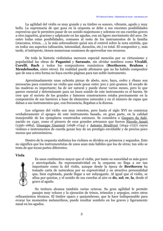 IES Puerta de la Serena – Departamento de música – www.deuterus.com
La agilidad del violín es muy grande y su timbre es sonoro, vibrante, agudo y muy
bello. La supremacía de que goza en la orquesta se debe a sus enormes posibilidades
expresivas que le permiten pasar de un sonido majestuoso y solemne en sus cuerdas graves
a otro juguetón, gracioso y salpicante en las agudas, con un ligero movimiento del arco. De
entre todas estas posibilidades, comunes al resto de los instrumentos de la familia
(staccatos, trinos, ...), la más sobresaliente quizá sea el control sobre la nota emitida, que
en todos sus aspectos (afinación, intensidad, duración, etc.) es total. El compositor y, más
tarde, el intérprete, tienen numerosas ocasiones de aprovechar sus recursos.
De toda la historia violinística merecen especial mención por su virtuosismo y
popularidad las obras de Paganini y Sarasate, sin olvidar nombres como Vivaldi,
Corelli, Bach y todos los compositores románticos (Beethoven, Brahms y
Mendelssohn, entre otros). En realidad puede afirmarse que no ha habido compositor
que de una u otra forma no haya escrito páginas para tan noble instrumento.
Aproximadamente unas ochenta piezas de abeto, arce, haya, cedro y ébano son
necesarias para construir un violín que suele pesar entre 300 y 500 gramos. El secado de
las maderas es importante; ha de ser natural y puede durar varios meses, pero lo que
parece esencial y determinante para un buen sonido de este instrumento es el barniz. Se
cree que el secreto de los grandes y famosos constructores estaba precisamente en la
composición de sus barnices a base de elementos naturales y en el número de capas que
daban a sus instrumentos que, con frecuencia, llegaban a la docena.
Los orígenes del violín son muy remotos, pero hasta el siglo XVI no comienza
verdaderamente el apogeo de este instrumento basado, en gran parte, en la calidad
inmejorable de los ejemplares construidos entonces. Se considera a Gasparo da Saló,
nacido en 1540, como el pionero de esos grandes artesanos que fueron Niccolo Amati
(1596–1684), Giuseppe Guarneri (1698–1744) y Antonio Stradivari (1644–1737) cuyos
violines e instrumentos de cuerda gozan hoy de un prestigio envidiable y de precios poco
menos que astronómicos.
Dentro de la orquesta sinfónica los violines se dividen en primeros y segundos. Esto
no significa que los instrumentistas de unos sean más hábiles que los de otros; tan sólo se
trata de que tocan partes diferentes.
Viola
Es unos centímetros mayor que el violín, por tanto su sonoridad es más grave
y aterciopelada. Su representatividad en la orquesta no llega a ser tan
importante como la del violín, aunque desde la época de Beethoven ha
tomado carta de naturaleza por su expresividad y su atractiva personalidad
que, bien explotada, puede llegar a ser subyugante. Al igual que el violín, se
afina por quintas, y el sonido de sus cuerdas al aire es do, sol, re, la, desde el
grave al agudo.
Su tesitura alcanza también varias octavas. Su gran agilidad le permite
pasajes muy veloces y la ejecución de trinos, trémolos y arpegios, entre otros
refinamientos técnicos. El timbre opaco y quejumbroso, que la hace indispensable para
evocar los momentos melancólicos, puede resultar sombrío en los graves y ligeramente
nasal en los agudos.
3
 