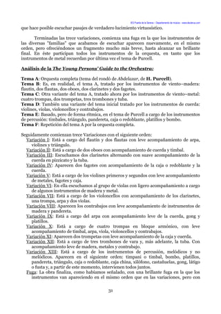 IES Puerta de la Serena – Departamento de música – www.deuterus.com
que hace posible escuchar pasajes de verdadero lucimiento virtuosístico.
Terminadas las trece variaciones, comienza una fuga en la que los instrumentos de
las diversas "familias" que acabamos de escuchar aparecen nuevamente, en el mismo
orden, pero ofreciéndonos un fragmento mucho más breve, hasta alcanzar un brillante
final. En éste participan todos los instrumentos de la orquesta, en tanto que los
instrumentos de metal recuerdan por última vez el tema de Purcell.
Análisis de la The Young Persons' Guide to the Orchestra:
Tema A: Orquesta completa (tema del rondó de Abdelazar, de H. Purcell).
Tema B: Es, en realidad, el tema A, tratado por los instrumentos de viento–madera:
flautín, dos flautas, dos oboes, dos clarinetes y dos fagotes.
Tema C: Otra variante del tema A, tratado ahora por los instrumentos de viento–metal:
cuatro trompas, dos trompetas, tres trombones y tuba.
Tema D: También una variante del tema inicial tratado por los instrumentos de cuerda:
violines, violas, violoncellos y contrabajos.
Tema E: Basado, pero de forma rítmica, en el tema de Purcell a cargo de los instrumentos
de percusión: timbales, triángulo, pandereta, caja o redoblante, platillos y bombo.
Tema F: Repetición del tema A por la orquesta completa.
Seguidamente comienzan trece Variaciones con el siguiente orden:
Variación I: Está a cargo del flautín y dos flautas con leve acompañamiento de arpa,
violines y triángulo.
Variación II: Está a cargo de dos oboes con acompañamiento de cuerda y timbal.
Variación III: Escuchamos dos clarinetes alternando con suave acompañamiento de la
cuerda en pizzicato y la tuba.
Variación IV: Aparecen dos fagotes con acompañamiento de la caja o redoblante y la
cuerda.
Variación V: Está a cargo de los violines primeros y segundos con leve acompañamiento
de metales, fagotes y caja.
Variación VI: En ella escuchamos al grupo de violas con ligero acompañamiento a cargo
de algunos instrumentos de madera y metal.
Variación VII: Está a cargo de los violoncellos con acompañamiento de los clarinetes,
una trompa, arpa y dos violas.
Variación VIII: Aparecen los contrabajos con leve acompañamiento de instrumentos de
madera y pandereta.
Variación IX: Está a cargo del arpa con acompañamiento leve de la cuerda, gong y
platillos.
Variación X: Está a cargo de cuatro trompas en bloque armónico, con leve
acompañamiento de timbal, arpa, viola, violoncellos y contrabajos.
Variación XI: Aparecen dos trompetas con leve acompañamiento de la caja y cuerda.
Variación XII: Está a cargo de tres trombones de vara y, más adelante, la tuba. Con
acompañamiento leve de madera, metales y contrabajo.
Variación XIII: Está a cargo de los instrumentos de percusión, melódicos y no
melódicos. Aparecen en el siguiente orden: timpani o timbal, bombo, platillos,
pandereta, triángulo, caja o redoblante, caja china, xilófono, castañuelas, gong, látigo
o fusta y, a partir de este momento, intervienen todos juntos.
Fuga: La obra finaliza, como habíamos señalado, con una brillante fuga en la que los
instrumentos van apareciendo en el mismo orden que en las variaciones, pero con
31
 