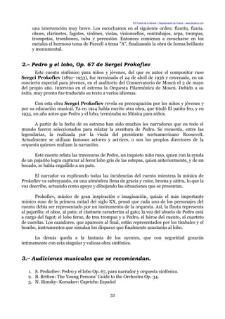 IES Puerta de la Serena – Departamento de música – www.deuterus.com
una intervención muy breve. Los escuchamos en el siguiente orden: flautín, flauta,
oboes, clarinetes, fagotes, violines, violas, violoncellos, contrabajos, arpa, trompas,
trompetas, trombones, tuba y percusión. Entonces comienza a escucharse en los
metales el hermoso tema de Purcell o tema "A", finalizando la obra de forma brillante
y monumental.
2.– Pedro y el lobo, Op. 67 de Sergei Prokofiev
Este cuento sinfónico para niños y jóvenes, del que es autor el compositor ruso
Sergei Prokofiev (1891–1953), fue terminado el 24 de abril de 1936 y estrenado, en un
concierto especial para jóvenes, en el auditorio del Conservatorio de Moscú el 2 de mayo
del propio año. Intervino en el estreno la Orquesta Filarmónica de Moscú. Debido a su
éxito, muy pronto fue traducido su texto a varios idiomas.
Con esta obra Sergei Prokofiev revela su preocupación por los niños y jóvenes y
por su educación musical. Ya en 1914 había escrito otra obra, que tituló El patito feo, y en
1935, un año antes que Pedro y el lobo, terminaba su Música para niños.
A partir de la fecha de su estreno han sido muchos los narradores que en todo el
mundo fueron seleccionados para relatar la aventura de Pedro. Se recuerda, entre las
legendarias, la realizada por la viuda del presidente norteamericano Roosevelt.
Actualmente se utilizan famosos actores y actrices, o son los propios directores de la
orquesta quienes realizan la narración.
Este cuento relata las travesuras de Pedro, un inquieto niño ruso, quien con la ayuda
de un pajarito logra capturar al feroz lobo gris de las estepas, quien anteriormente, y de un
bocado, se había engullido a un pato.
El narrador va explicando todas las incidencias del cuento mientras la música de
Prokofiev va subrayando, en una atmósfera llena de gracia y color, broma y sátira, lo que la
voz describe, actuando como apoyo y dibujando las situaciones que se presentan.
Prokofiev, músico de gran inspiración e imaginación, quizás el más importante
músico ruso de la primera mitad del siglo XX, pensó que cada uno de los personajes del
cuento debía ser representado por un instrumento de la orquesta. Así, la flauta representa
al pajarillo; el oboe, al pato; el clarinete caracteriza al gato; la voz del abuelo de Pedro está
a cargo del fagot; el lobo feroz, de tres trompas y a Pedro, el héroe del cuento, el cuarteto
de cuerdas. Los cazadores, que aparecen al final, están representados por los timbales y el
bombo, instrumentos que simulan los disparos que finalmente asustarán al lobo.
Lo demás queda a la fantasía de los oyentes, que con seguridad gozarán
íntimamente con esta singular y valiosa obra sinfónica.
3.– Audiciones musicales que se recomiendan.
1. S. Prokofiev: Pedro y el lobo Op. 67, para narrador y orquesta sinfónica.
2. B. Britten: The Young Persons' Guide to the Orchestra Op. 34.
3. N. Rimsky–Korsakov: Capricho Español
32
 