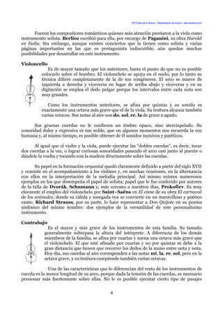 IES Puerta de la Serena – Departamento de música – www.deuterus.com
Fueron los compositores románticos quienes más atención prestaron a la viola como
instrumento solista. Berlioz escribió para ella, por encargo de Paganini, su obra Harold
en Italia. Sin embargo, aunque existen conciertos que la tienen como solista y varias
páginas importantes en las que es protagonista indiscutible, aún quedan muchas
posibilidades por desarrollar en este instrumento.
Violoncello
Es de mayor tamaño que los anteriores, hasta el punto de que no es posible
colocarlo sobre el hombro. El violonchelo se apoya en el suelo; por lo tanto su
técnica difiere completamente de la de sus congéneres. El arco se mueve de
izquierda a derecha y viceversa en lugar de arriba abajo y viceversa y en su
digitación se emplea el dedo pulgar porque los intervalos entre cada nota son
muy grandes.
Como los instrumentos anteriores, se afina por quintas y su sonido es
exactamente una octava más grave que el de la viola. Su tesitura alcanza también
varias octavas. Sus notas al aire son do, sol, re, la de grave a agudo.
Sus gruesas cuerdas no le confieren un timbre opaco, sino aterciopelado. Su
sonoridad dulce y expresiva es tan noble, que en algunos momentos nos recuerda la voz
humana y, al mismo tiempo, es posible obtener de él sonidos incisivos y patéticos.
Al igual que el violín y la viola, puede ejecutar las "dobles cuerdas", es decir, tocar
dos cuerdas a la vez, o lograr curiosas sonoridades pasando el arco casi junto al puente o
dándole la vuelta y tocando con la madera directamente sobre las cuerdas.
Su papel en la formación orquestal quedó claramente definido a partir del siglo XVII
y consiste en el acompañamiento a los violines y, en muchas ocasiones, en la alternancia
con ellos en la interpretación de la melodía principal. Así mismo existen numerosos
ejemplos en los que desempeña el papel de solista; papel que le fue conferido por autores
de la talla de Dvorák, Schumann y, más cercano a nuestros días, Prokofiev. Es muy
elocuente el empleo del violonchelo por Saint–Saëns en El cisne de su obra El carnaval
de los animales, donde su cálida y sosegada voz se convierte en un maravilloso y poético
canto; Richard Strauss, por su parte, lo hace representar a Don Quijote en su poema
sinfónico del mismo nombre: dos ejemplos de la versatilidad de este personalísimo
instrumento.
Contrabajo
Es el mayor y más grave de los instrumentos de esta familia. Su tamaño
generalmente sobrepasa la altura del intérprete. A diferencia de los demás
miembros de la familia, se afina por cuartas y suena una octava más grave que
el violonchelo. El que esté afinado por cuartas y no por quintas se debe a la
gran distancia que tienen que recorrer los dedos de la mano entre nota y nota.
Hoy día, sus cuerdas al aire corresponden a las notas mi, la, re, sol, pero en la
octava grave, y su tesitura comprende también varias octavas.
Una de las características que lo diferencian del resto de los instrumentos de
cuerda es la menor longitud de su arco, porque dada la tensión de las cuerdas, es necesario
presionar más fuertemente sobre ellas. No le es posible ejecutar cierto tipo de pasajes
4
 