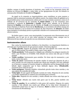 IES Puerta de la Serena – Departamento de música – www.deuterus.com
rápidos, aunque sí puede ejecutarse el pizzicato, muy usado en las orquestas (tema del
destino en Carmen de Bizet) y, sobre todo, en las agrupaciones de jazz. Su trémolo es
estremecedor (Preludio de Parsifal de Wagner).
Su papel en la orquesta es importantísimo, pues contribuye en gran manera a
soportar toda la estructura armónica del edificio sonoro. Su relativa falta de agilidad no le
ha permitido actuar como instrumento solista salvo en muy contadas ocasiones, como en el
elefante de El carnaval de los animales de Saint–Saëns y en los conciertos para
contrabajo y orquesta de Bottesini y Gouffe. Puede oírse, además, en la Primera
Sinfonía de Mahler, en el último acto de Othello, de Verdi, en la tormenta incluida en la
Sexta Sinfonía (o Sinfonía Pastoral) de Beethoven, en el recitativo del último tiempo de
la Novena Sinfonía y en la escena de la estatua de Don Giovanni,–de Mozart. En todos
estos ejemplos el contrabajo presta su particular colorido en la consecución de interesantes
efectos sonoros.
Su timbre opaco y suave, muy aterciopelado, le emparenta muy directamente con el
violonchelo, por lo que no es raro oírles ejecutar las mismas notas, aunque con la
diferencia de una octava, de acuerdo con sus extensiones respectivas.
Instrumentos afines
Son varios los instrumentos similares a los descritos y su importancia histórica es
relevante por el predicamento de que gozaron antaño. Citaremos algunos:
● Violín píccolo: Especie de pequeño violín que está afinado una cuarta más alta
que el violín normal. Su sonido es dulce, puro y muy agudo.
● Violín pochette: Violín pequeño y delgado que utilizaban los antiguos maestros de
baile y que llevaban en el bolsillo. Está afinado una octava más alta que el violín
normal.
● Violín sordina: Instrumento para estudiar. No tiene caja de resonancia y, por
tanto, suena muy poco.
● Viola de amor: Instrumento de tamaño similar al actual que disponía de seis a
siete cuerdas con otro juego de cuerdas que vibran por simpatía. Fue muy utilizada
en el barroco y aunque en nuestro tiempo su utilización casi ha desaparecido no ha
faltado algún compositor que le haya dedicado alguna obra. (Hindemith:
Concierto para viola de amor).
● Viola pomposa: Llamada también violonchelo píccolo tenía cinco cuerdas y era
una especie de contralto del violín.
● Viola tiple: El más agudo del llamado cuarteto de violas. Disponía de seis cuerdas
y su timbre almibarado le confería una sonoridad poco corriente.
● Viola alto: Disponía de seis cuerdas y estaba afinada una octava más baja que la
tiple.
● Viola tenor: Afinada una cuarta más grave que la alto, poseía también seis
cuerdas.
● Viola de gamba: Es en realidad la viola grave del cuarteto. Dispone de cuatro
cuerdas y está afinada una cuarta por debajo de la viola tenor. Semejante al
violonchelo actual tuvo su auge en el barroco. Bach la utilizó en el sexto de sus
Conciertos de Brandeburgo.
5
 