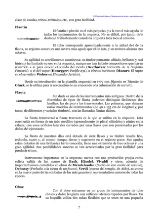 IES Puerta de la Serena – Departamento de música – www.deuterus.com
clase de escalas, trinos, trémolos, etc., con gran facilidad.
Flautín
El flautín o píccolo es el más pequeño, y a la vez el más agudo de
todos los instrumentos de la orquesta. No es difícil, por tanto, oírle
destacar brillantemente cuando la orquesta toda toca al unísono.
El tubo corresponde aproximadamente a la mitad del de la
flauta, su registro sonoro es una octava más agudo que el de ésta, y su tesitura alcanza tres
octavas.
Su agilidad es sencillamente asombrosa; su timbre punzante, afilado, brillante y casi
hiriente ha limitado su uso en la orquesta, aunque no han faltado compositores que hayan
recurrido a él para evocar el sonido del viento (Beethoven: tormenta de la Sinfonía
Pastoral), o el del vapor (Honegger: Pacific 231), o efectos burlescos (Mozart: El rapto
en el serrallo y Weber en El cazador furtivo).
Desde su introducción en la plantilla orquestal en 1779 con Ifigenia en Táuride de
Gluck, se le utiliza para la coronación de un crescendo o la culminación de un tutti.
Flauta
Sin duda es uno de los instrumentos más antiguos. Dentro de la
diversidad de tipos de flauta podemos distinguir fácilmente dos
familias: las de pico y las transversales. Las primeras, que abarcan
varios modelos de instrumentos (de 40 a 135 cm de longitud y, por
tanto, de diferentes y variados timbres), son las llamadas flautas dulces.
La flauta transversal o flauta travesera es la que se utiliza en la orquesta. Está
construida en forma de un tubo metálico (generalmente de plata) cilíndrico y cónico en la
cabeza, con unos orificios laterales cerrados por unas llaves que son presionadas por los
dedos del ejecutante.
La flauta de nuestros días está dotada de siete llaves y su timbre resulta frío,
redondo, suave y, al mismo tiempo, tierno y sugerente en el registro grave. Sus agudos
están dotados de una brillantez harto conocida; tiene una extensión de tres octavas y una
gran agilidad. Sus posibilidades sonoras se ven acrecentadas por la gran facilidad para
producir trinos.
Instrumento importante en la orquesta; cuenta con una producción propia como
solista salida de las manos de Bach, Händel, Vivaldi y otros, además de
importantísimos cometidos en obras de Mendelssohn (Sueño de una noche de verano),
Debussy (Preludio a la siesta de un fauno), Verdi (escena del templo, de Aida), así como
en la mayor parte de las sinfonías de los más grandes y representativos autores de todas las
épocas.
Oboe
Con el oboe entramos en un grupo de instrumentos de tubo
cónico y doble lengüeta con orificios laterales tapados por llaves. En
su boquilla utiliza dos cañas flexibles que se unen en una pequeña
7
 