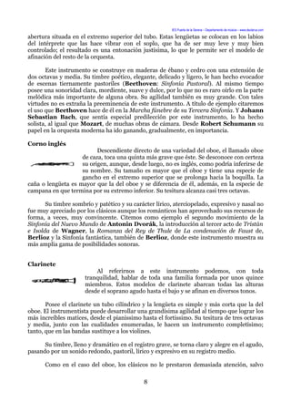 IES Puerta de la Serena – Departamento de música – www.deuterus.com
abertura situada en el extremo superior del tubo. Estas lengüetas se colocan en los labios
del intérprete que las hace vibrar con el soplo, que ha de ser muy leve y muy bien
controlado; el resultado es una entonación justísima, lo que le permite ser el modelo de
afinación del resto de la orquesta.
Este instrumento se construye en maderas de ébano y cedro con una extensión de
dos octavas y media. Su timbre poético, elegante, delicado y ligero, le han hecho evocador
de escenas tiernamente pastoriles (Beethoven: Sinfonía Pastoral). Al mismo tiempo
posee una sonoridad clara, mordiente, suave y dulce, por lo que no es raro oírlo en la parte
melódica más importante de alguna obra. Su agilidad también es muy grande. Con tales
virtudes no es extraña la preeminencia de este instrumento. A título de ejemplo citaremos
el uso que Beethoven hace de él en la Marcha fúnebre de su Tercera Sinfonía. Y Johann
Sebastian Bach, que sentía especial predilección por este instrumento, lo ha hecho
solista, al igual que Mozart, de muchas obras de cámara. Desde Robert Schumann su
papel en la orquesta moderna ha ido ganando, gradualmente, en importancia.
Corno inglés
Descendiente directo de una variedad del oboe, el llamado oboe
de caza, toca una quinta más grave que éste. Se desconoce con certeza
su origen, aunque, desde luego, no es inglés, como podría inferirse de
su nombre. Su tamaño es mayor que el oboe y tiene una especie de
gancho en el extremo superior que se prolonga hacia la boquilla. La
caña o lengüeta es mayor que la del oboe y se diferencia de él, además, en la especie de
campana en que termina por su extremo inferior. Su tesitura alcanza casi tres octavas.
Su timbre sombrío y patético y su carácter lírico, aterciopelado, expresivo y nasal no
fue muy apreciado por los clásicos aunque los románticos han aprovechado sus recursos de
forma, a veces, muy convincente. Citemos como ejemplo el segundo movimiento de la
Sinfonía del Nuevo Mundo de Antonin Dvorák, la introducción al tercer acto de Tristán
e Isolda de Wagner, la Romanza del Rey de Thule de La condenación de Faust de,
Berlioz y la Sinfonía fantástica, también de Berlioz, donde este instrumento muestra su
más amplia gama de posibilidades sonoras.
Clarinete
Al referirnos a este instrumento podemos, con toda
tranquilidad, hablar de toda una familia formada por unos quince
miembros. Estos modelos de clarinete abarcan todas las alturas
desde el soprano agudo hasta el bajo y se afinan en diversos tonos.
Posee el clarinete un tubo cilíndrico y la lengüeta es simple y más corta que la del
oboe. El instrumentista puede desarrollar una grandísima agilidad al tiempo que lograr los
más increíbles matices, desde el pianissimo hasta el fortissimo. Su tesitura de tres octavas
y media, junto con las cualidades enumeradas, le hacen un instrumento completísimo;
tanto, que en las bandas sustituye a los violines.
Su timbre, lleno y dramático en el registro grave, se torna claro y alegre en el agudo,
pasando por un sonido redondo, pastoril, lírico y expresivo en su registro medio.
Como en el caso del oboe, los clásicos no le prestaron demasiada atención, salvo
8
 