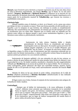 IES Puerta de la Serena – Departamento de música – www.deuterus.com
Mozart, cuyo Concierto para clarinete y orquesta representa una de las más altas cimas
de toda la literatura especializada. Así mismo Berlioz, que lo llamó "la voz del amor
heroico"; Wagner, Beethoven y Richard Strauss lo utilizaron en la mayoría de sus
obras sinfónicas. El clarinete desarrolla, igualmente, papeles de singular importancia en la
mayor parte de la producción musical de Tchaikovsky, que conocía sus recursos y
posibilidades como pocos.
Clarinete bajo
Afinado también como el clarinete, es decir, en si bemol y en la, suena una octava
por debajo de éste y su tamaño es mayor. Tiene una forma parecida a la del saxofón por su
boquilla y por la campana en que termina; sin embargo su sonido es completamente
diferente. Sus características son, básicamente, las mismas que las del clarinete por lo que
no incidiremos otra vez sobre ellas. Digamos que su timbre suele ser utilizado por los
autores como relleno en algunos pasajes o para evocar sentimientos lúgubres, y que su
literatura como solista es, prácticamente, inexistente.
Fagot
Instrumento de tubo cónico, lengüeta doble y dotado
generalmente de dieciséis llaves, es considerado por muchos
musicógrafos como un oboe grave. Su nombre parece provenir del
italiano fagotto originado a su vez en el vocablo Phagotus, que
significaba "haz de ramas". Al margen de esta breve reseña sobre
su hipotético origen, lo cierto es que el instrumento que hoy conocemos sobresale por su
tamaño entre los demás instrumentos, y, dada su colocación vertical, llama la atención de
quienes asisten por primera vez a un concierto sinfónico.
Instrumento de bastante agilidad y de una extensión de más de tres octavas, se
presta a efectos de gran belleza por medio de notas picadas (muy fáciles de obtener) y por
la gravedad de su voz. Su timbre sombrío, mordiente y dramático ha sido magistralmente
utilizado por Beethoven en la escena de la prisión de su ópera Fidelio. Por el contrario, y
como contrapunto, puede obtenerse del fagot una sonoridad burlona, incisiva; buena
prueba de ello es El aprendiz de brujo, tema universalmente conocido del francés Paul
Dukas.
Además de obras en las que ejecuta la parte solista, compositores de la talla de
Berlioz (Sinfonía fantástica) y Rimsky–Korsakov (Scheherezade) le han dedicado
partes importantes en sus composiciones.
El fagot, junto con el oboe, forman el conjunto de los instrumentos más antiguos de
la familia de viento–madera.
Contrafagot
Siempre que al hablar de instrumentos o de voces utilizamos el prefijo
"contra", debemos tener presente que indicamos transporte de la sonoridad
hacia un registro más grave. Así tenemos: contrabajo, contralto y contrafagot,
con lo que se expresa "más grave que el bajo", "más grave que el alto" y "más
grave que el fagot", respectivamente. Sólo existe una excepción a esta regla y es
la de contratenor, que en lugar de indicar transposición del sonido hacia el
grave, indica elevación hacia el agudo.
9
 