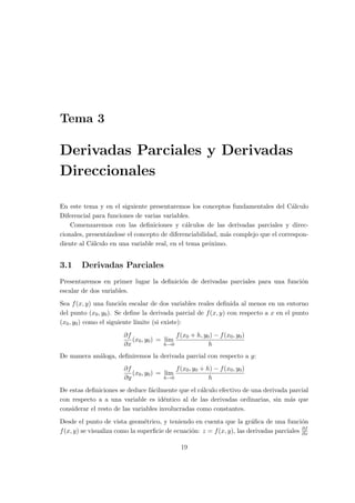 Tema 3
Derivadas Parciales y Derivadas
Direccionales
En este tema y en el siguiente presentaremos los conceptos fundamentales del C´alculo
Diferencial para funciones de varias variables.
Comenzaremos con las deﬁniciones y c´alculos de las derivadas parciales y direc-
cionales, present´andose el concepto de diferenciabilidad, m´as complejo que el correspon-
diente al C´alculo en una variable real, en el tema pr´oximo.
3.1 Derivadas Parciales
Presentaremos en primer lugar la deﬁnici´on de derivadas parciales para una funci´on
escalar de dos variables.
Sea f(x, y) una funci´on escalar de dos variables reales deﬁnida al menos en un entorno
del punto (x0, y0). Se deﬁne la derivada parcial de f(x, y) con respecto a x en el punto
(x0, y0) como el siguiente l´ımite (si existe):
∂f
∂x
(x0, y0) = lim
h→0
f(x0 + h, y0) − f(x0, y0)
h
De manera an´aloga, deﬁniremos la derivada parcial con respecto a y:
∂f
∂y
(x0, y0) = lim
h→0
f(x0, y0 + h) − f(x0, y0)
h
De estas deﬁniciones se deduce f´acilmente que el c´alculo efectivo de una derivada parcial
con respecto a a una variable es id´entico al de las derivadas ordinarias, sin m´as que
considerar el resto de las variables involucradas como constantes.
Desde el punto de vista geom´etrico, y teniendo en cuenta que la gr´aﬁca de una funci´on
f(x, y) se visualiza como la superﬁcie de ecuaci´on: z = f(x, y), las derivadas parciales ∂f
∂x
19
 