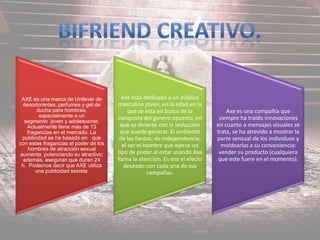 AXE es una marca de Unilever de
desodorantes, perfumes y gel de
ducha para hombres,
especialmente a un
segmento joven y adolescente.
Actualmente tiene más de 13
fragancias en el mercado. La
publicidad se ha basado en que
con estas fragancias el poder de los
hombres de atracción sexual
aumenta, potenciando su atractivo;
además, aseguran que duran 24
h. Podemos decir que AXE utiliza
una publicidad sexista.
Axe esta dedicado a un público
masculino joven, en la edad en la
que se esta en busca de la
conquista del genero opuesto, en
que se divierte con la seducción
que puede generar. El ambiente
de las fiestas, de independencia,
el ser el hombre que ejerce un
tipo de poder al estar usando Axe
llama la atención. Es ese el efecto
deseado con cada una de sus
campañas.
Axe es una compañía que
siempre ha traído innovaciones
en cuanto a mensajes visuales se
trata, se ha atrevido a mostrar la
parte sensual de los individuos y
moldearlas a su conveniencia:
vender su producto (cualquiera
que este fuere en el momento).
 