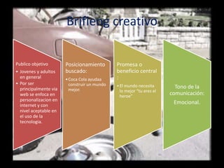 Brifieng creativo
Publico objetivo
• Jovenes y adultos
en general
• Por ser
principalmente via
web se enfoca en
personalizacion en
internet y con
nivel aceptable en
el uso de la
tecnologia.
Posicionamiento
buscado:
•Coca Cola ayudaa
construir un mundo
mejor.
Promesa o
beneficio central
:
•El mundo necesita
lo mejor “tu eres el
heroe”
Tono de la
comunicación:
Emocional.
 