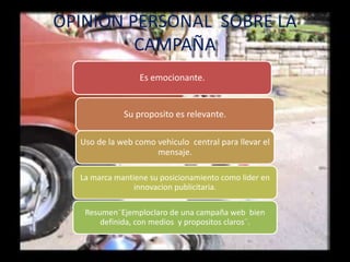 OPINION PERSONAL SOBRE LA
CAMPAÑA
Es emocionante.
Su proposito es relevante.
Uso de la web como vehiculo central para llevar el
mensaje.
La marca mantiene su posicionamiento como lider en
innovacion publicitaria.
Resumen¨Ejemploclaro de una campaña web bien
definida, con medios y propositos claros¨.
 