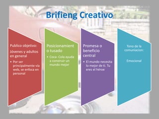 Brifieng Creativo
Publico objetivo:
Jóvenes y adultos
en general
• Por ser
principalmente vía
web, se enfoca en
personal
Posicionamient
o tusado
• Coca- Cola ayuda
a construir un
mundo mejor
Promesa o
beneficio
central
• El mundo necesita
lo mejor de ti. Tu
eres el héroe
Tono de la
comuniacion:
Emocional
19/05/2015 coca cola
 