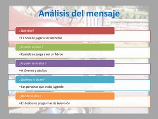 Análisis del mensaje
•Es hora de jugar a ser un héroe
¿Qué dice?
•Cuando se juega a ser un héroe
¿Cuando se dice ?
•A jóvenes y adultos
¿A quien se le dice ?
•Las personas que están jugando
¿Quiénes lo dicen?
•En todos los programas de televisión
¿Dónde se dice?
19/05/2015 coca cola
 