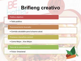 Brifieng creativo
• Todo publico.
Público objetivo:
• Comida saludable para la buena salud.
Posicionamiento buscado:
• Come Mejor , Vive Mejor.
Promesa o beneficio central:
• Físico- Emocional
Tono de la comunicación:
 