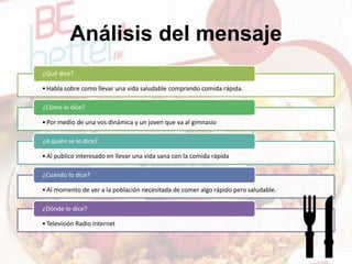 Análisis del mensaje
•Habla sobre como llevar una vida saludable comprando comida rápida.
¿Qué dice?
•Por medio de una vos dinámica y un joven que va al gimnasio
¿Cómo lo dice?
•Al publico interesado en llevar una vida sana con la comida rápida
¿A quién se lo dice?
•Al momento de ver a la población necesitada de comer algo rápido pero saludable.
¿Cuándo lo dice?
•Televisión Radio Internet
¿Dónde lo dice?
 