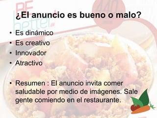 ¿El anuncio es bueno o malo?
• Es dinámico
• Es creativo
• Innovador
• Atractivo
• Resumen : El anuncio invita comer
saludable por medio de imágenes. Sale
gente comiendo en el restaurante.
 
