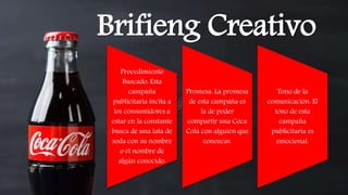 Brifieng Creativo
Procedimiento
Buscado: Esta
campaña
publicitaria incita a
los consumidores a
estar en la constante
busca de una lata de
soda con su nombre
o el nombre de
algún conocido.
Promesa: La promesa
de esta campaña es
la de poder
compartir una Coca
Cola con alguien que
conozcas.
Tono de la
comunicación: El
tono de esta
campaña
publicitaria es
emocional.
 