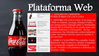 1. ANÁLISIS DE CAMPAÑAS
PUBLICITARIAS DE COCA COLA
2. HISTORIA DE COCA COLA 8 de mayo de
1886 en Atlanta, Georgia, Estados Unidos,
un farmacéutico llamado John S. Pemberton
desarrolló la fórmula de un jarabe para una
bebida "deliciosa y refrescante". En sus
comienzos, fue introducida comercialmente
como "un tónico efectivo para el cerebro y
los nervios“.
3. MARCA Y LOGOTIPO Su contable, Frank
Robinson, ideó la marca y diseñó el logotipo
Un pasacalle colgado en la farmacia
Jacob, invitaba a los peatones a disfrutar de
la Coca- Cola.
Plataforma Web
 