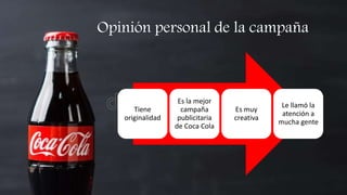 Opinión personal de la campaña
Tiene
originalidad
Es la mejor
campaña
publicitaria
de Coca Cola
Es muy
creativa
Le llamó la
atención a
mucha gente
 