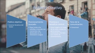 Público objetivo:
• Jovenes fanaticos del
futbol
Posicionamiento
buscado:
• Pepsi invita a las
estrellas a recordar sus
momentos más
destacados en la
Champions League.
Promesa o
beneficio central:
• Llevar alegría a lo largo
de los años a todas las
generaciones,
conectando a los fans
con niveles de
entrenamiento.
Tono de la
comunicación:
• Emocional
 